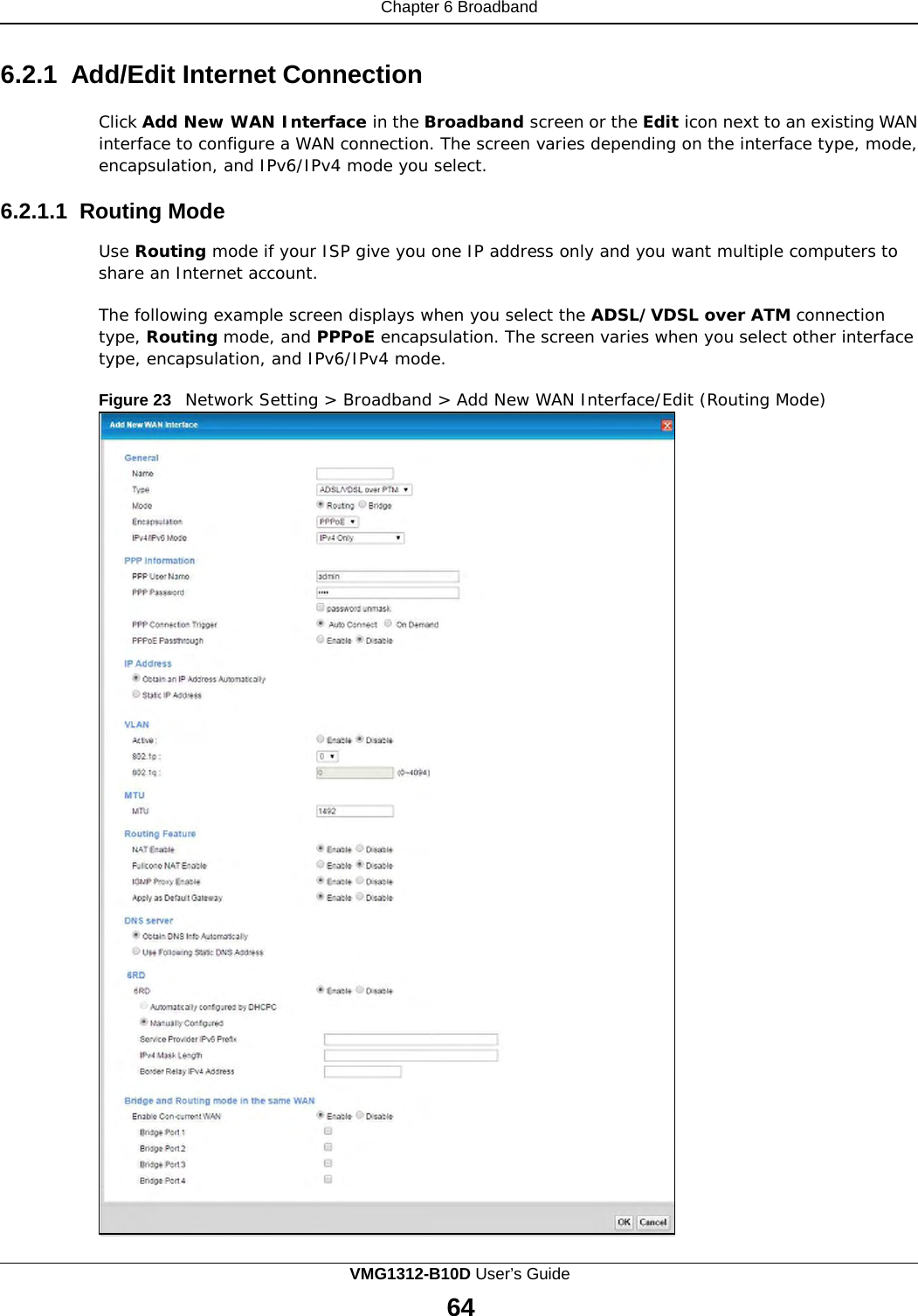 Chapter 6 Broadband      6.2.1 Add/Edit Internet Connection  Click Add New WAN Interface in the Broadband screen or the Edit icon next to an existing WAN interface to configure a WAN connection. The screen varies depending on the interface type, mode, encapsulation, and IPv6/IPv4 mode you select.  6.2.1.1 Routing Mode  Use Routing mode if your ISP give you one IP address only and you want multiple computers to share an Internet account.  The following example screen displays when you select the ADSL/VDSL over ATM connection type, Routing mode, and PPPoE encapsulation. The screen varies when you select other interface type, encapsulation, and IPv6/IPv4 mode.  Figure 23   Network Setting &gt; Broadband &gt; Add New WAN Interface/Edit (Routing Mode) VMG1312-B10D User’s Guide 64  