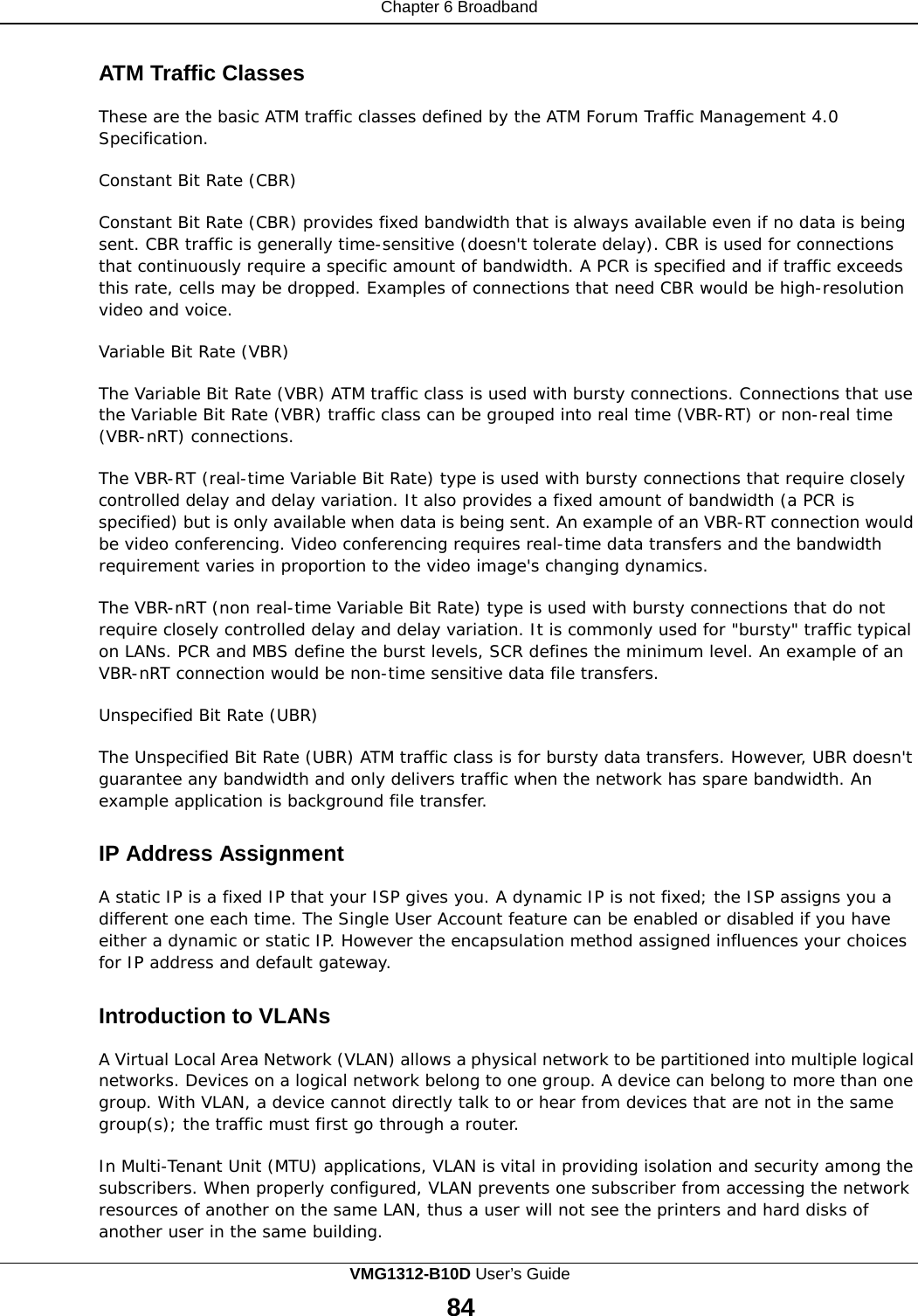 Chapter 6 Broadband    ATM Traffic Classes  These are the basic ATM traffic classes defined by the ATM Forum Traffic Management 4.0 Specification.  Constant Bit Rate (CBR)  Constant Bit Rate (CBR) provides fixed bandwidth that is always available even if no data is being sent. CBR traffic is generally time-sensitive (doesn&apos;t tolerate delay). CBR is used for connections that continuously require a specific amount of bandwidth. A PCR is specified and if traffic exceeds this rate, cells may be dropped. Examples of connections that need CBR would be high-resolution video and voice.  Variable Bit Rate (VBR)  The Variable Bit Rate (VBR) ATM traffic class is used with bursty connections. Connections that use the Variable Bit Rate (VBR) traffic class can be grouped into real time (VBR-RT) or non-real time (VBR-nRT) connections.  The VBR-RT (real-time Variable Bit Rate) type is used with bursty connections that require closely controlled delay and delay variation. It also provides a fixed amount of bandwidth (a PCR is specified) but is only available when data is being sent. An example of an VBR-RT connection would be video conferencing. Video conferencing requires real-time data transfers and the bandwidth requirement varies in proportion to the video image&apos;s changing dynamics.  The VBR-nRT (non real-time Variable Bit Rate) type is used with bursty connections that do not require closely controlled delay and delay variation. It is commonly used for &quot;bursty&quot; traffic typical on LANs. PCR and MBS define the burst levels, SCR defines the minimum level. An example of an VBR-nRT connection would be non-time sensitive data file transfers.  Unspecified Bit Rate (UBR)  The Unspecified Bit Rate (UBR) ATM traffic class is for bursty data transfers. However, UBR doesn&apos;t guarantee any bandwidth and only delivers traffic when the network has spare bandwidth. An example application is background file transfer.   IP Address Assignment  A static IP is a fixed IP that your ISP gives you. A dynamic IP is not fixed; the ISP assigns you a different one each time. The Single User Account feature can be enabled or disabled if you have either a dynamic or static IP. However the encapsulation method assigned influences your choices for IP address and default gateway.   Introduction to VLANs  A Virtual Local Area Network (VLAN) allows a physical network to be partitioned into multiple logical networks. Devices on a logical network belong to one group. A device can belong to more than one group. With VLAN, a device cannot directly talk to or hear from devices that are not in the same group(s); the traffic must first go through a router.  In Multi-Tenant Unit (MTU) applications, VLAN is vital in providing isolation and security among the subscribers. When properly configured, VLAN prevents one subscriber from accessing the network resources of another on the same LAN, thus a user will not see the printers and hard disks of another user in the same building. VMG1312-B10D User’s Guide 84  