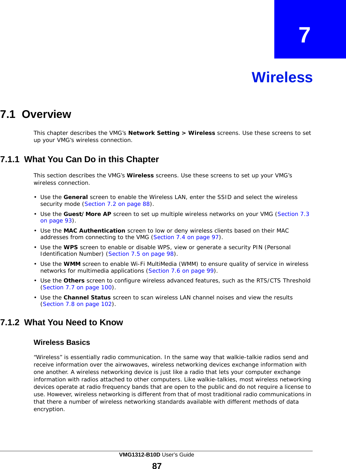  7    Wireless     7.1  Overview  This chapter describes the VMG’s Network Setting &gt; Wireless screens. Use these screens to set up your VMG’s wireless connection.   7.1.1  What You Can Do in this Chapter  This section describes the VMG’s Wireless screens. Use these screens to set up your VMG’s wireless connection.  •  Use the General screen to enable the Wireless LAN, enter the SSID and select the wireless security mode (Section 7.2 on page 88).  •  Use the Guest/More AP screen to set up multiple wireless networks on your VMG (Section 7.3 on page 93).  •  Use the MAC Authentication screen to low or deny wireless clients based on their MAC addresses from connecting to the VMG (Section 7.4 on page 97).  •  Use the WPS screen to enable or disable WPS, view or generate a security PIN (Personal Identification Number) (Section 7.5 on page 98).  •  Use the WMM screen to enable Wi-Fi MultiMedia (WMM) to ensure quality of service in wireless networks for multimedia applications (Section 7.6 on page 99).  •  Use the Others screen to configure wireless advanced features, such as the RTS/CTS Threshold (Section 7.7 on page 100).  •  Use the Channel Status screen to scan wireless LAN channel noises and view the results (Section 7.8 on page 102).   7.1.2 What You Need to Know   Wireless Basics  “Wireless” is essentially radio communication. In the same way that walkie-talkie radios send and receive information over the airwowaves, wireless networking devices exchange information with one another. A wireless networking device is just like a radio that lets your computer exchange information with radios attached to other computers. Like walkie-talkies, most wireless networking devices operate at radio frequency bands that are open to the public and do not require a license to use. However, wireless networking is different from that of most traditional radio communications in that there a number of wireless networking standards available with different methods of data encryption. VMG1312-B10D User’s Guide 87  