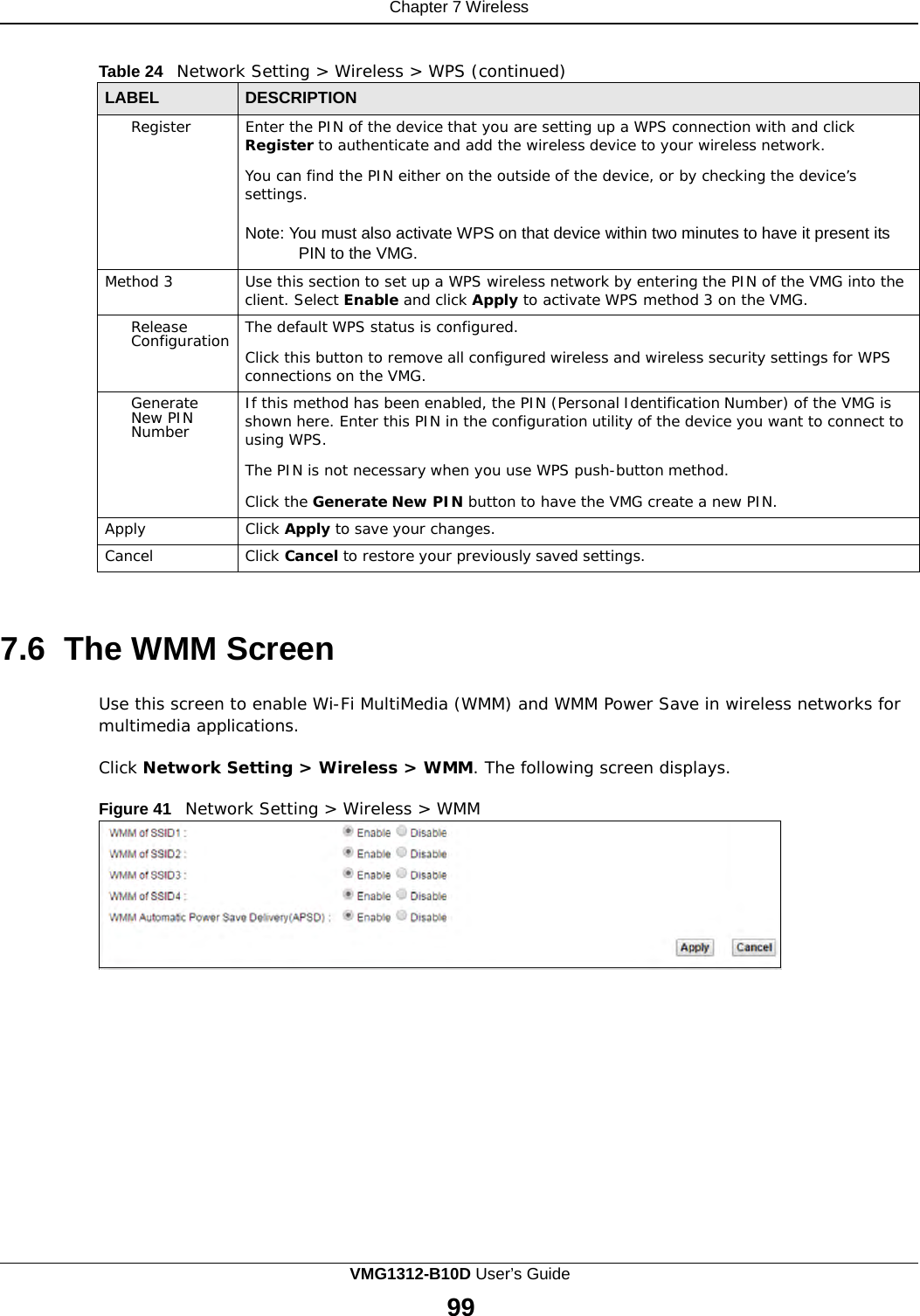 Chapter 7 Wireless      Table 24   Network Setting &gt; Wireless &gt; WPS (continued)  LABEL DESCRIPTION Register Enter the PIN of the device that you are setting up a WPS connection with and click Register to authenticate and add the wireless device to your wireless network.  You can find the PIN either on the outside of the device, or by checking the device’s settings.  Note: You must also activate WPS on that device within two minutes to have it present its PIN to the VMG. Method 3 Use this section to set up a WPS wireless network by entering the PIN of the VMG into the client. Select Enable and click Apply to activate WPS method 3 on the VMG. Release Configuration The default WPS status is configured.  Click this button to remove all configured wireless and wireless security settings for WPS connections on the VMG. Generate New PIN Number If this method has been enabled, the PIN (Personal Identification Number) of the VMG is shown here. Enter this PIN in the configuration utility of the device you want to connect to using WPS.  The PIN is not necessary when you use WPS push-button method.  Click the Generate New PIN button to have the VMG create a new PIN. Apply Click Apply to save your changes. Cancel Click Cancel to restore your previously saved settings.    7.6 The WMM Screen  Use this screen to enable Wi-Fi MultiMedia (WMM) and WMM Power Save in wireless networks for multimedia applications.  Click Network Setting &gt; Wireless &gt; WMM. The following screen displays.  Figure 41   Network Setting &gt; Wireless &gt; WMM VMG1312-B10D User’s Guide 99  