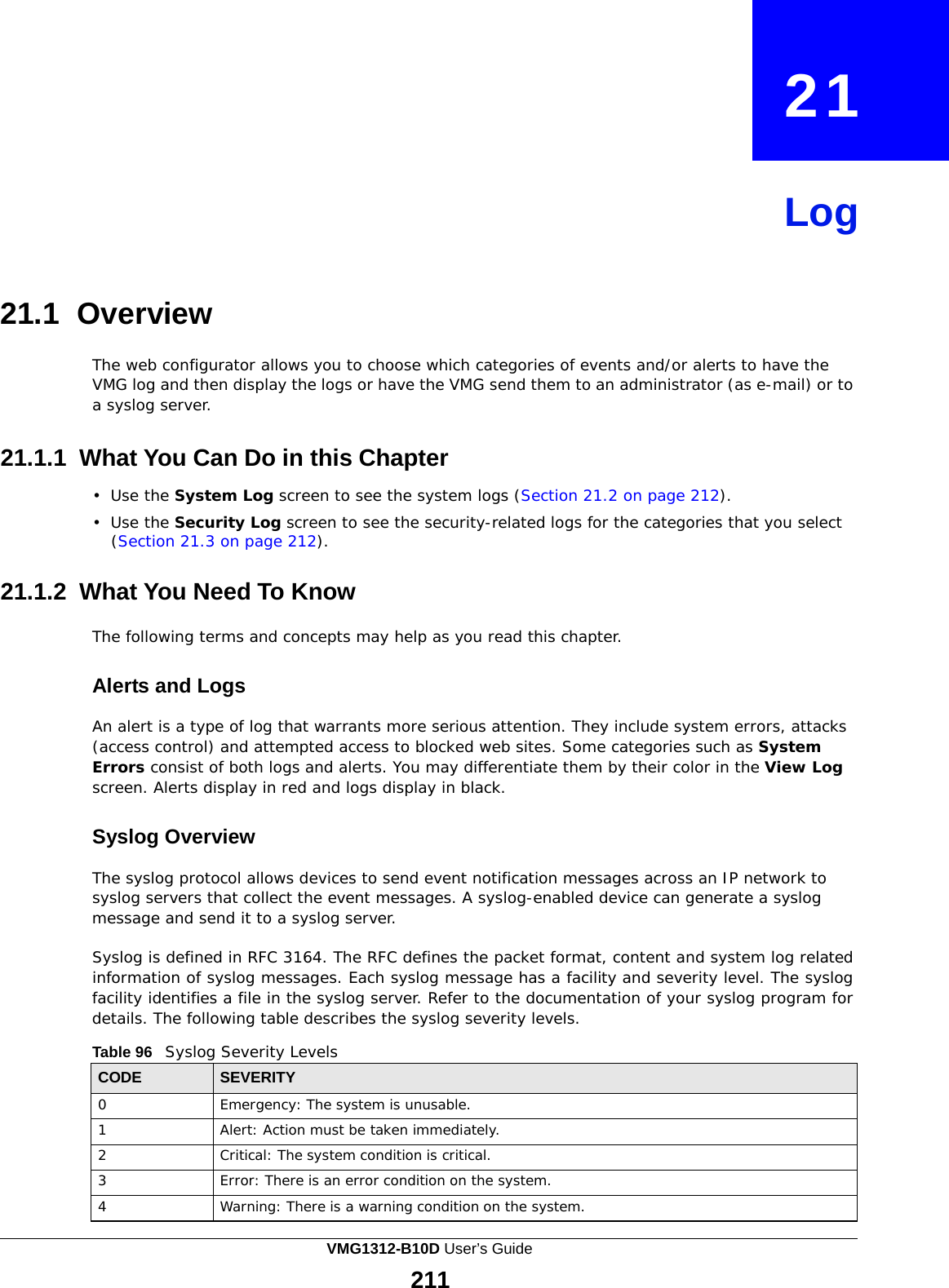  21     Log     21.1 Overview  The web configurator allows you to choose which categories of events and/or alerts to have the VMG log and then display the logs or have the VMG send them to an administrator (as e-mail) or to a syslog server.   21.1.1 What You Can Do in this Chapter  •  Use the System Log screen to see the system logs (Section 21.2 on page 212).  •  Use the Security Log screen to see the security-related logs for the categories that you select (Section 21.3 on page 212).   21.1.2 What You Need To Know  The following terms and concepts may help as you read this chapter.   Alerts and Logs  An alert is a type of log that warrants more serious attention. They include system errors, attacks (access control) and attempted access to blocked web sites. Some categories such as System Errors consist of both logs and alerts. You may differentiate them by their color in the View Log screen. Alerts display in red and logs display in black.   Syslog Overview  The syslog protocol allows devices to send event notification messages across an IP network to syslog servers that collect the event messages. A syslog-enabled device can generate a syslog message and send it to a syslog server.  Syslog is defined in RFC 3164. The RFC defines the packet format, content and system log related information of syslog messages. Each syslog message has a facility and severity level. The syslog facility identifies a file in the syslog server. Refer to the documentation of your syslog program for details. The following table describes the syslog severity levels.  Table 96   Syslog Severity Levels  CODE SEVERITY 0 Emergency: The system is unusable. 1 Alert: Action must be taken immediately. 2 Critical: The system condition is critical. 3 Error: There is an error condition on the system. 4 Warning: There is a warning condition on the system. VMG1312-B10D User’s Guide 211  