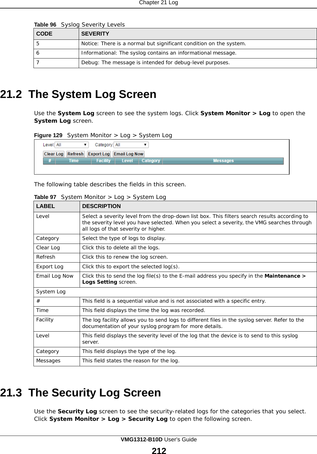 Chapter 21 Log      Table 96   Syslog Severity Levels  CODE SEVERITY 5 Notice: There is a normal but significant condition on the system. 6 Informational: The syslog contains an informational message. 7 Debug: The message is intended for debug-level purposes.    21.2  The System Log Screen  Use the System Log screen to see the system logs. Click System Monitor &gt; Log to open the System Log screen.  Figure 129   System Monitor &gt; Log &gt; System Log        The following table describes the fields in this screen.  Table 97   System Monitor &gt; Log &gt; System Log  LABEL DESCRIPTION Level Select a severity level from the drop-down list box. This filters search results according to the severity level you have selected. When you select a severity, the VMG searches through all logs of that severity or higher. Category Select the type of logs to display. Clear Log Click this to delete all the logs. Refresh Click this to renew the log screen. Export Log Click this to export the selected log(s). Email Log Now Click this to send the log file(s) to the E-mail address you specify in the Maintenance &gt; Logs Setting screen. System Log # This field is a sequential value and is not associated with a specific entry. Time This field displays the time the log was recorded. Facility The log facility allows you to send logs to different files in the syslog server. Refer to the documentation of your syslog program for more details. Level This field displays the severity level of the log that the device is to send to this syslog server. Category This field displays the type of the log. Messages This field states the reason for the log.    21.3  The Security Log Screen  Use the Security Log screen to see the security-related logs for the categories that you select. Click System Monitor &gt; Log &gt; Security Log to open the following screen. VMG1312-B10D User’s Guide 212  