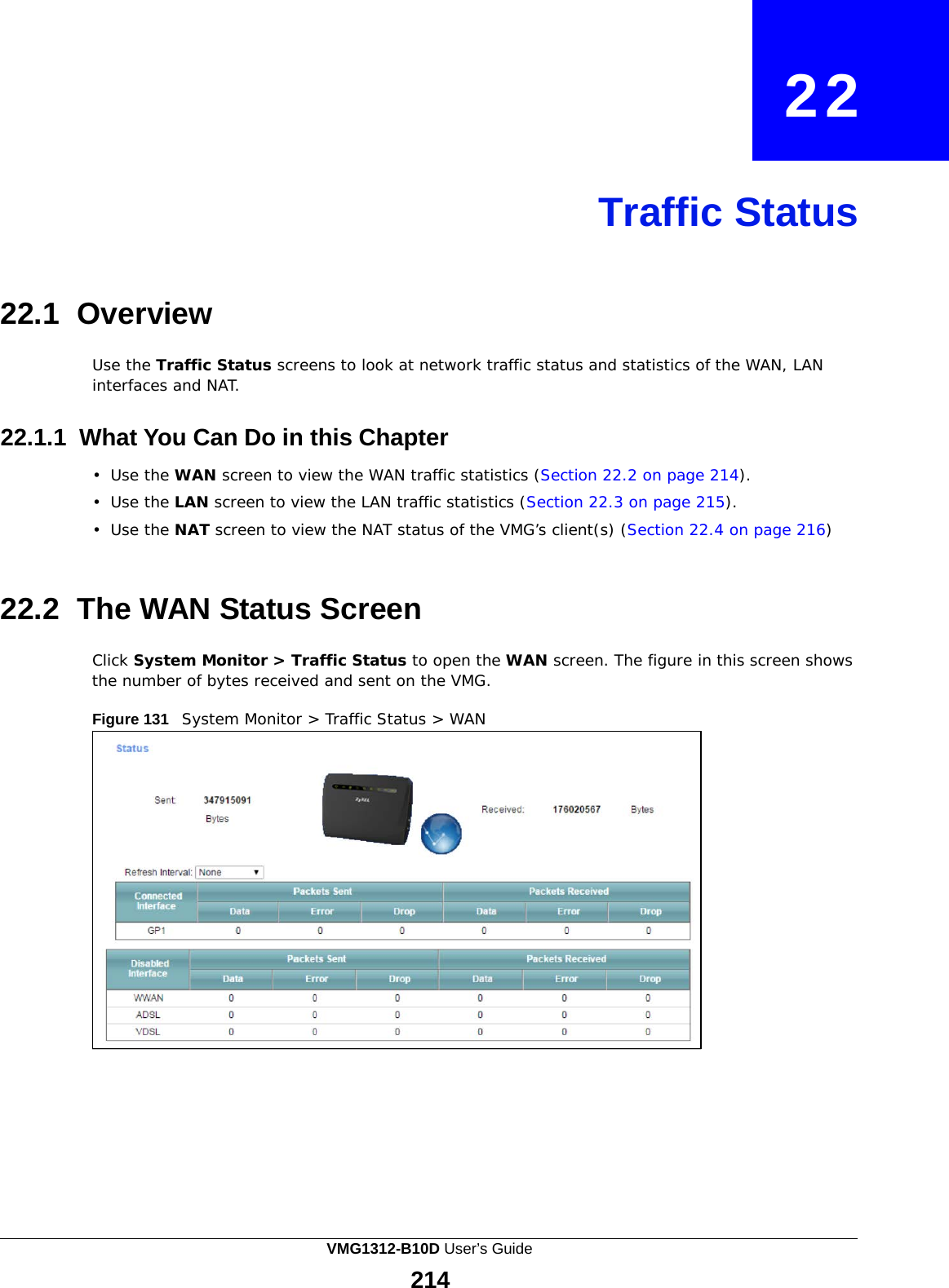    22     Traffic Status     22.1 Overview  Use the Traffic Status screens to look at network traffic status and statistics of the WAN, LAN interfaces and NAT.   22.1.1 What You Can Do in this Chapter  •  Use the WAN screen to view the WAN traffic statistics (Section 22.2 on page 214).  •  Use the LAN screen to view the LAN traffic statistics (Section 22.3 on page 215).  •  Use the NAT screen to view the NAT status of the VMG’s client(s) (Section 22.4 on page 216)    22.2 The WAN Status Screen  Click System Monitor &gt; Traffic Status to open the WAN screen. The figure in this screen shows the number of bytes received and sent on the VMG.  Figure 131   System Monitor &gt; Traffic Status &gt; WAN VMG1312-B10D User’s Guide 214  