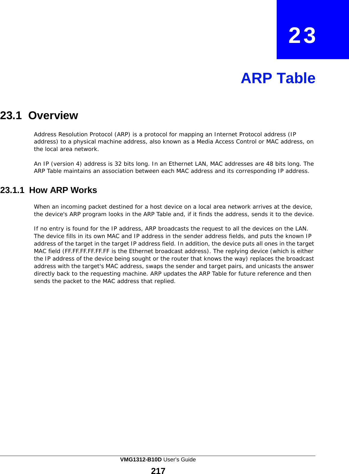  23     ARP Table     23.1 Overview  Address Resolution Protocol (ARP) is a protocol for mapping an Internet Protocol address (IP address) to a physical machine address, also known as a Media Access Control or MAC address, on the local area network.  An IP (version 4) address is 32 bits long. In an Ethernet LAN, MAC addresses are 48 bits long. The ARP Table maintains an association between each MAC address and its corresponding IP address.   23.1.1 How ARP Works  When an incoming packet destined for a host device on a local area network arrives at the device, the device&apos;s ARP program looks in the ARP Table and, if it finds the address, sends it to the device.  If no entry is found for the IP address, ARP broadcasts the request to all the devices on the LAN. The device fills in its own MAC and IP address in the sender address fields, and puts the known IP address of the target in the target IP address field. In addition, the device puts all ones in the target MAC field (FF.FF.FF.FF.FF.FF is the Ethernet broadcast address). The replying device (which is either the IP address of the device being sought or the router that knows the way) replaces the broadcast address with the target&apos;s MAC address, swaps the sender and target pairs, and unicasts the answer directly back to the requesting machine. ARP updates the ARP Table for future reference and then sends the packet to the MAC address that replied. VMG1312-B10D User’s Guide 217  