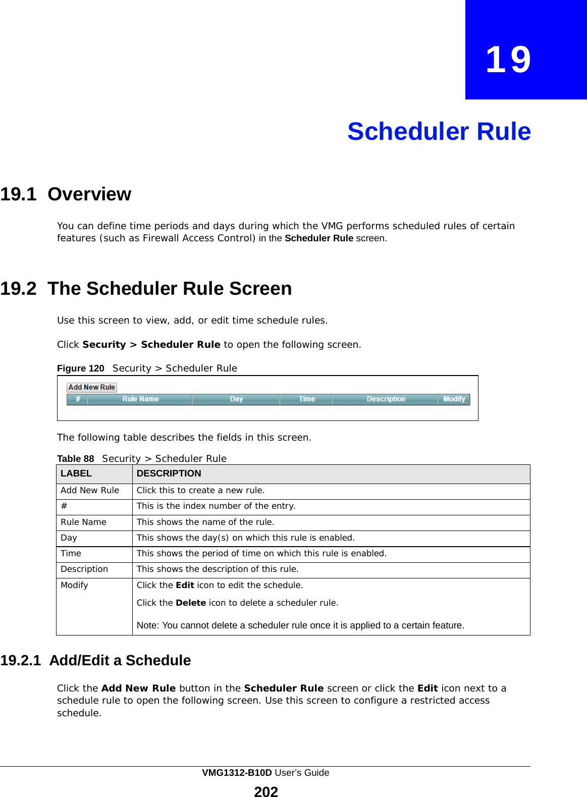    19     Scheduler Rule     19.1 Overview  You can define time periods and days during which the VMG performs scheduled rules of certain features (such as Firewall Access Control) in the Scheduler Rule screen.    19.2 The Scheduler Rule Screen  Use this screen to view, add, or edit time schedule rules.  Click Security &gt; Scheduler Rule to open the following screen.  Figure 120   Security &gt; Scheduler Rule      The following table describes the fields in this screen.  Table 88   Security &gt; Scheduler Rule  LABEL DESCRIPTION Add New Rule Click this to create a new rule. # This is the index number of the entry. Rule Name This shows the name of the rule. Day This shows the day(s) on which this rule is enabled. Time This shows the period of time on which this rule is enabled. Description This shows the description of this rule. Modify Click the Edit icon to edit the schedule.  Click the Delete icon to delete a scheduler rule.  Note: You cannot delete a scheduler rule once it is applied to a certain feature.  19.2.1 Add/Edit a Schedule  Click the Add New Rule button in the Scheduler Rule screen or click the Edit icon next to a schedule rule to open the following screen. Use this screen to configure a restricted access schedule. VMG1312-B10D User’s Guide 202  