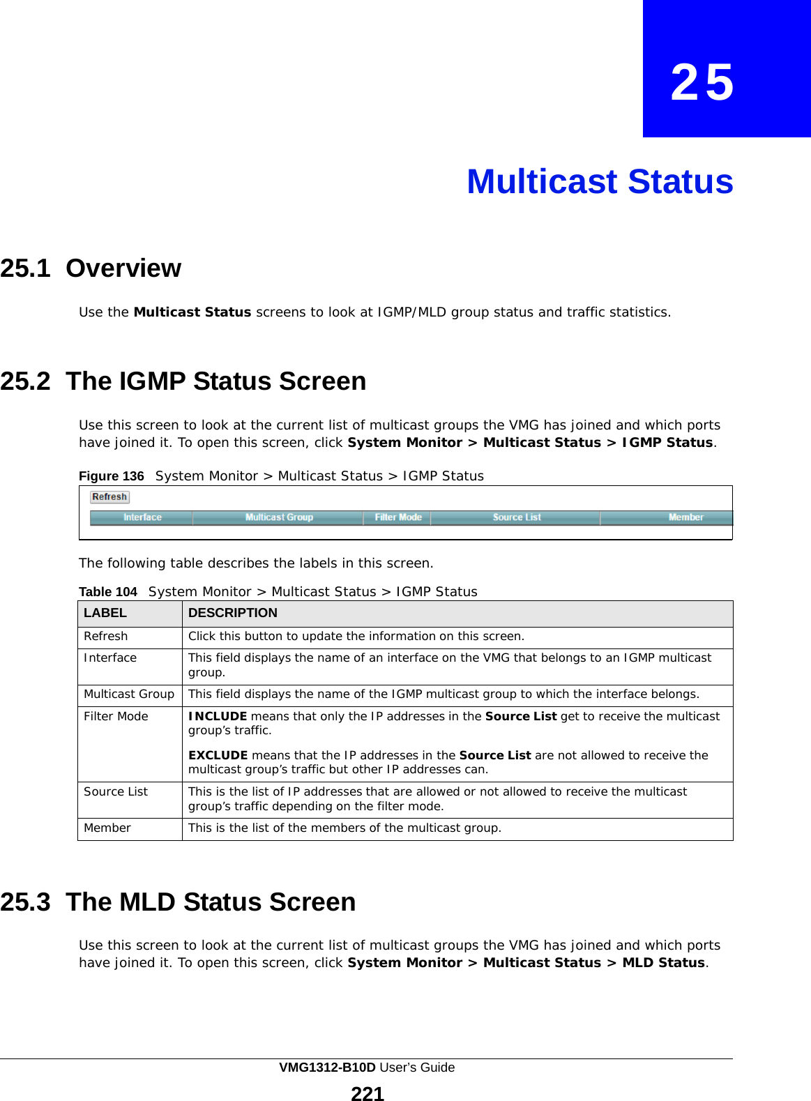    25     Multicast Status     25.1 Overview  Use the Multicast Status screens to look at IGMP/MLD group status and traffic statistics.    25.2  The IGMP Status Screen  Use this screen to look at the current list of multicast groups the VMG has joined and which ports have joined it. To open this screen, click System Monitor &gt; Multicast Status &gt; IGMP Status.  Figure 136   System Monitor &gt; Multicast Status &gt; IGMP Status      The following table describes the labels in this screen.  Table 104   System Monitor &gt; Multicast Status &gt; IGMP Status  LABEL DESCRIPTION Refresh Click this button to update the information on this screen. Interface This field displays the name of an interface on the VMG that belongs to an IGMP multicast group. Multicast Group This field displays the name of the IGMP multicast group to which the interface belongs. Filter Mode INCLUDE means that only the IP addresses in the Source List get to receive the multicast group’s traffic.  EXCLUDE means that the IP addresses in the Source List are not allowed to receive the multicast group’s traffic but other IP addresses can. Source List This is the list of IP addresses that are allowed or not allowed to receive the multicast group’s traffic depending on the filter mode. Member This is the list of the members of the multicast group.    25.3 The MLD Status Screen  Use this screen to look at the current list of multicast groups the VMG has joined and which ports have joined it. To open this screen, click System Monitor &gt; Multicast Status &gt; MLD Status. VMG1312-B10D User’s Guide 221  
