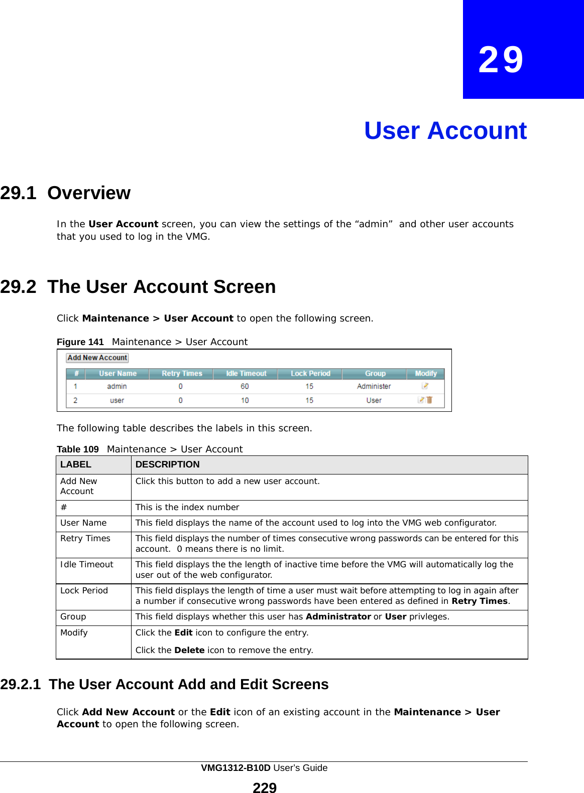 29       User Account     29.1 Overview  In the User Account screen, you can view the settings of the “admin” and other user accounts that you used to log in the VMG.    29.2  The User Account Screen  Click Maintenance &gt; User Account to open the following screen.  Figure 141   Maintenance &gt; User Account        The following table describes the labels in this screen.  Table 109   Maintenance &gt; User Account  LABEL DESCRIPTION Add New Account Click this button to add a new user account. # This is the index number User Name This field displays the name of the account used to log into the VMG web configurator. Retry Times This field displays the number of times consecutive wrong passwords can be entered for this account. 0 means there is no limit. Idle Timeout This field displays the the length of inactive time before the VMG will automatically log the user out of the web configurator. Lock Period This field displays the length of time a user must wait before attempting to log in again after a number if consecutive wrong passwords have been entered as defined in Retry Times. Group This field displays whether this user has Administrator or User privleges. Modify Click the Edit icon to configure the entry.  Click the Delete icon to remove the entry.  29.2.1  The User Account Add and Edit Screens  Click Add New Account or the Edit icon of an existing account in the Maintenance &gt; User Account to open the following screen. VMG1312-B10D User’s Guide  229  