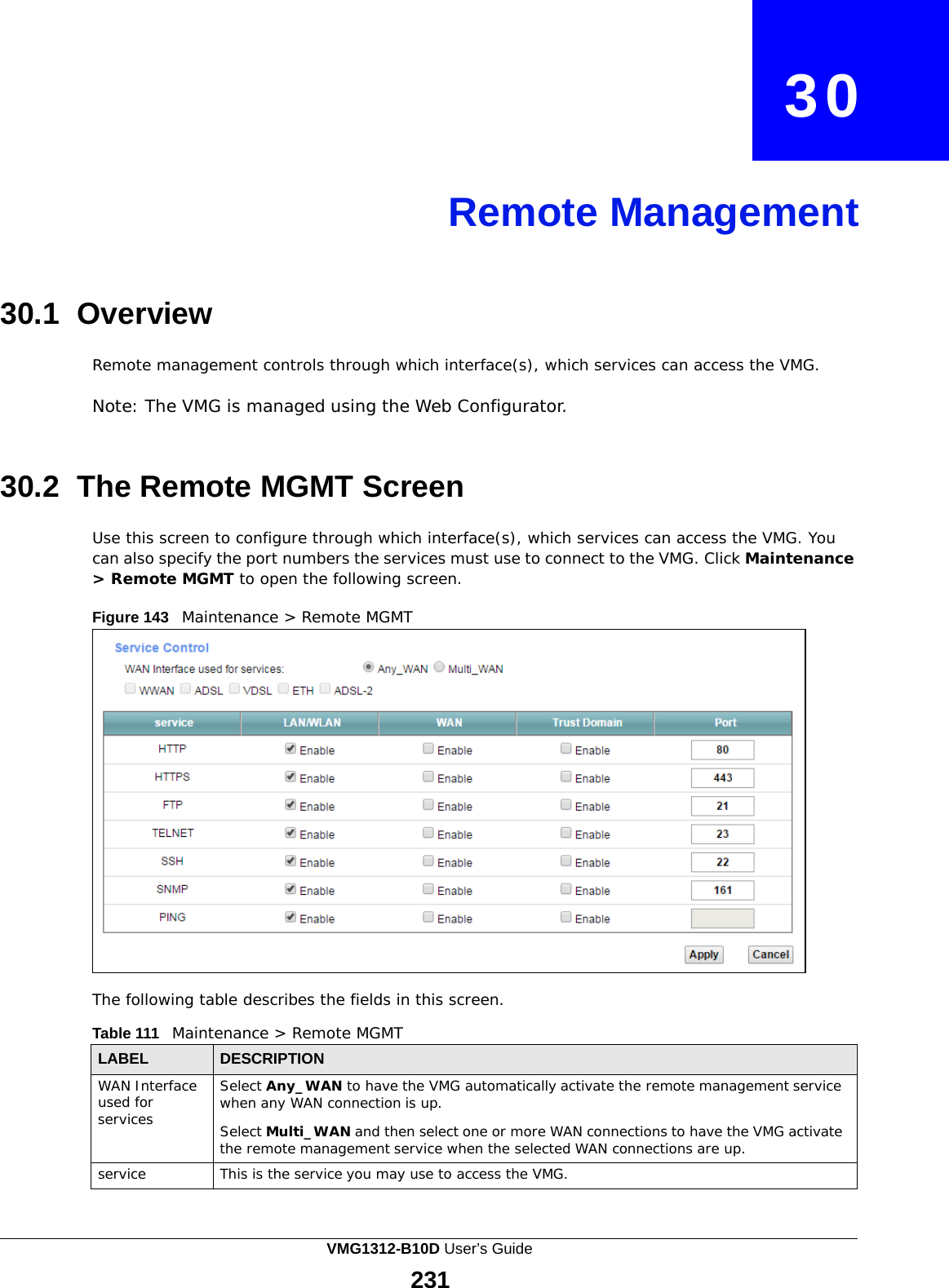    30     Remote Management     30.1 Overview  Remote management controls through which interface(s), which services can access the VMG.  Note: The VMG is managed using the Web Configurator.    30.2 The Remote MGMT Screen  Use this screen to configure through which interface(s), which services can access the VMG. You can also specify the port numbers the services must use to connect to the VMG. Click Maintenance &gt; Remote MGMT to open the following screen.  Figure 143   Maintenance &gt; Remote MGMT                      The following table describes the fields in this screen.  Table 111   Maintenance &gt; Remote MGMT  LABEL DESCRIPTION WAN Interface used for services Select Any_WAN to have the VMG automatically activate the remote management service when any WAN connection is up.  Select Multi_WAN and then select one or more WAN connections to have the VMG activate the remote management service when the selected WAN connections are up. service This is the service you may use to access the VMG. VMG1312-B10D User’s Guide 231  