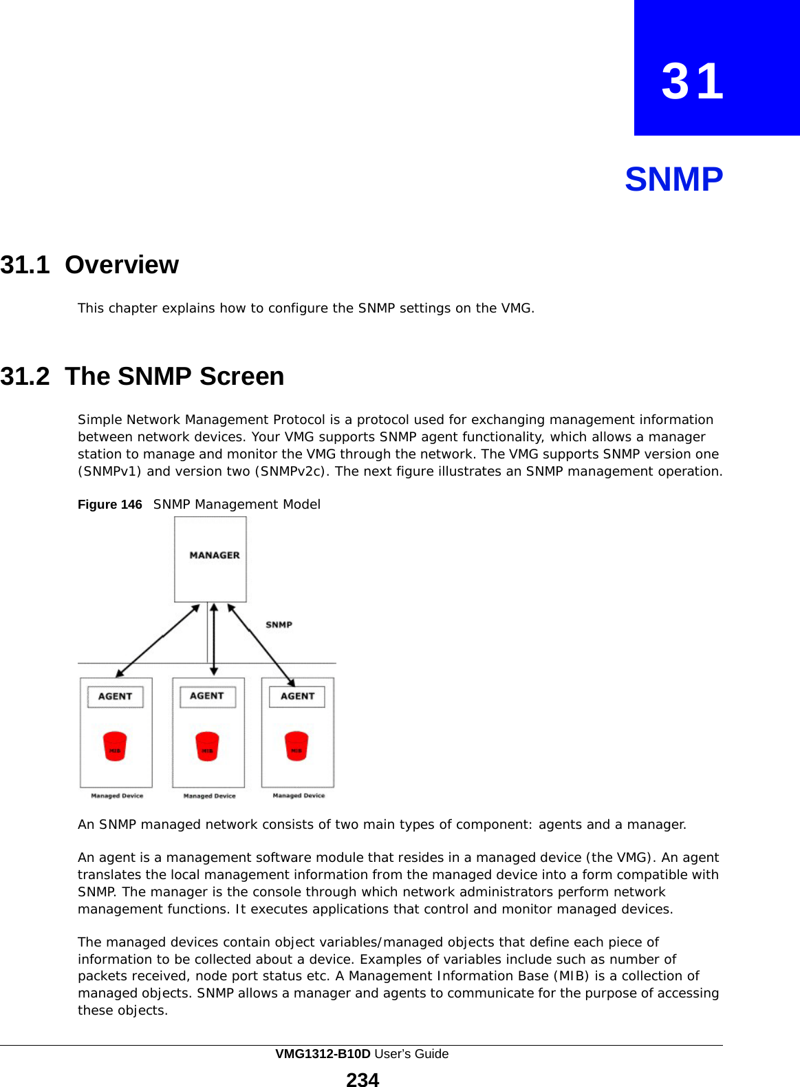  31     SNMP     31.1 Overview  This chapter explains how to configure the SNMP settings on the VMG.    31.2  The SNMP Screen  Simple Network Management Protocol is a protocol used for exchanging management information between network devices. Your VMG supports SNMP agent functionality, which allows a manager station to manage and monitor the VMG through the network. The VMG supports SNMP version one (SNMPv1) and version two (SNMPv2c). The next figure illustrates an SNMP management operation.  Figure 146   SNMP Management Model   An SNMP managed network consists of two main types of component: agents and a manager.  An agent is a management software module that resides in a managed device (the VMG). An agent translates the local management information from the managed device into a form compatible with SNMP. The manager is the console through which network administrators perform network management functions. It executes applications that control and monitor managed devices.  The managed devices contain object variables/managed objects that define each piece of information to be collected about a device. Examples of variables include such as number of packets received, node port status etc. A Management Information Base (MIB) is a collection of managed objects. SNMP allows a manager and agents to communicate for the purpose of accessing these objects. VMG1312-B10D User’s Guide 234  