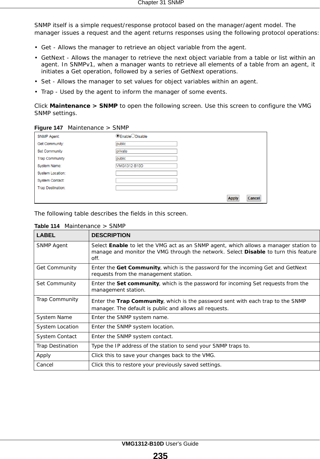    Chapter 31 SNMP   SNMP itself is a simple request/response protocol based on the manager/agent model. The manager issues a request and the agent returns responses using the following protocol operations:  •  Get - Allows the manager to retrieve an object variable from the agent.  •  GetNext - Allows the manager to retrieve the next object variable from a table or list within an agent. In SNMPv1, when a manager wants to retrieve all elements of a table from an agent, it initiates a Get operation, followed by a series of GetNext operations. •  Set - Allows the manager to set values for object variables within an agent.  •  Trap - Used by the agent to inform the manager of some events.  Click Maintenance &gt; SNMP to open the following screen. Use this screen to configure the VMG SNMP settings.  Figure 147   Maintenance &gt; SNMP             The following table describes the fields in this screen.  Table 114   Maintenance &gt; SNMP  LABEL DESCRIPTION SNMP Agent Select Enable to let the VMG act as an SNMP agent, which allows a manager station to manage and monitor the VMG through the network. Select Disable to turn this feature off. Get Community Enter the Get Community, which is the password for the incoming Get and GetNext requests from the management station. Set Community Enter the Set community, which is the password for incoming Set requests from the management station. Trap Community Enter the Trap Community, which is the password sent with each trap to the SNMP manager. The default is public and allows all requests. System Name Enter the SNMP system name. System Location Enter the SNMP system location. System Contact Enter the SNMP system contact. Trap Destination Type the IP address of the station to send your SNMP traps to. Apply Click this to save your changes back to the VMG. Cancel Click this to restore your previously saved settings. VMG1312-B10D User’s Guide  235  