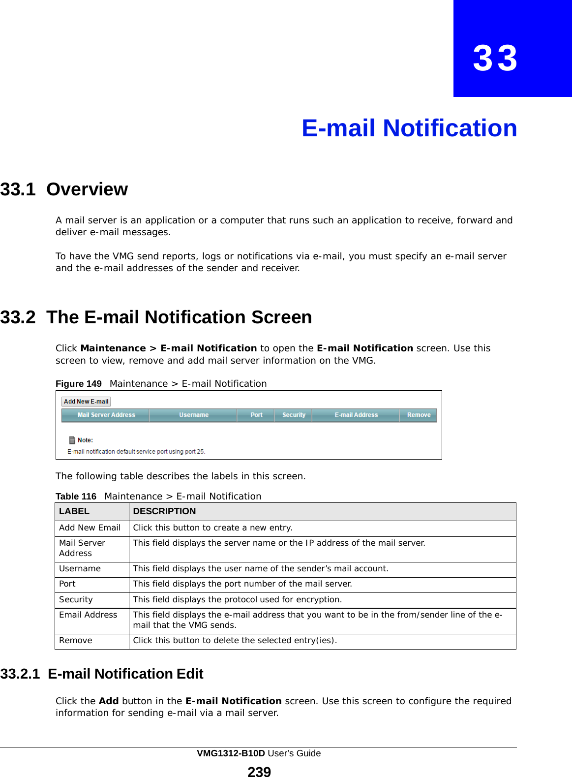    33     E-mail Notification     33.1 Overview  A mail server is an application or a computer that runs such an application to receive, forward and deliver e-mail messages.  To have the VMG send reports, logs or notifications via e-mail, you must specify an e-mail server and the e-mail addresses of the sender and receiver.    33.2 The E-mail Notification Screen  Click Maintenance &gt; E-mail Notification to open the E-mail Notification screen. Use this screen to view, remove and add mail server information on the VMG.  Figure 149   Maintenance &gt; E-mail Notification         The following table describes the labels in this screen.  Table 116   Maintenance &gt; E-mail Notification  LABEL DESCRIPTION Add New Email Click this button to create a new entry. Mail Server Address This field displays the server name or the IP address of the mail server. Username This field displays the user name of the sender’s mail account. Port This field displays the port number of the mail server. Security This field displays the protocol used for encryption. Email Address This field displays the e-mail address that you want to be in the from/sender line of the e- mail that the VMG sends. Remove Click this button to delete the selected entry(ies).  33.2.1  E-mail Notification Edit  Click the Add button in the E-mail Notification screen. Use this screen to configure the required information for sending e-mail via a mail server. VMG1312-B10D User’s Guide 239  