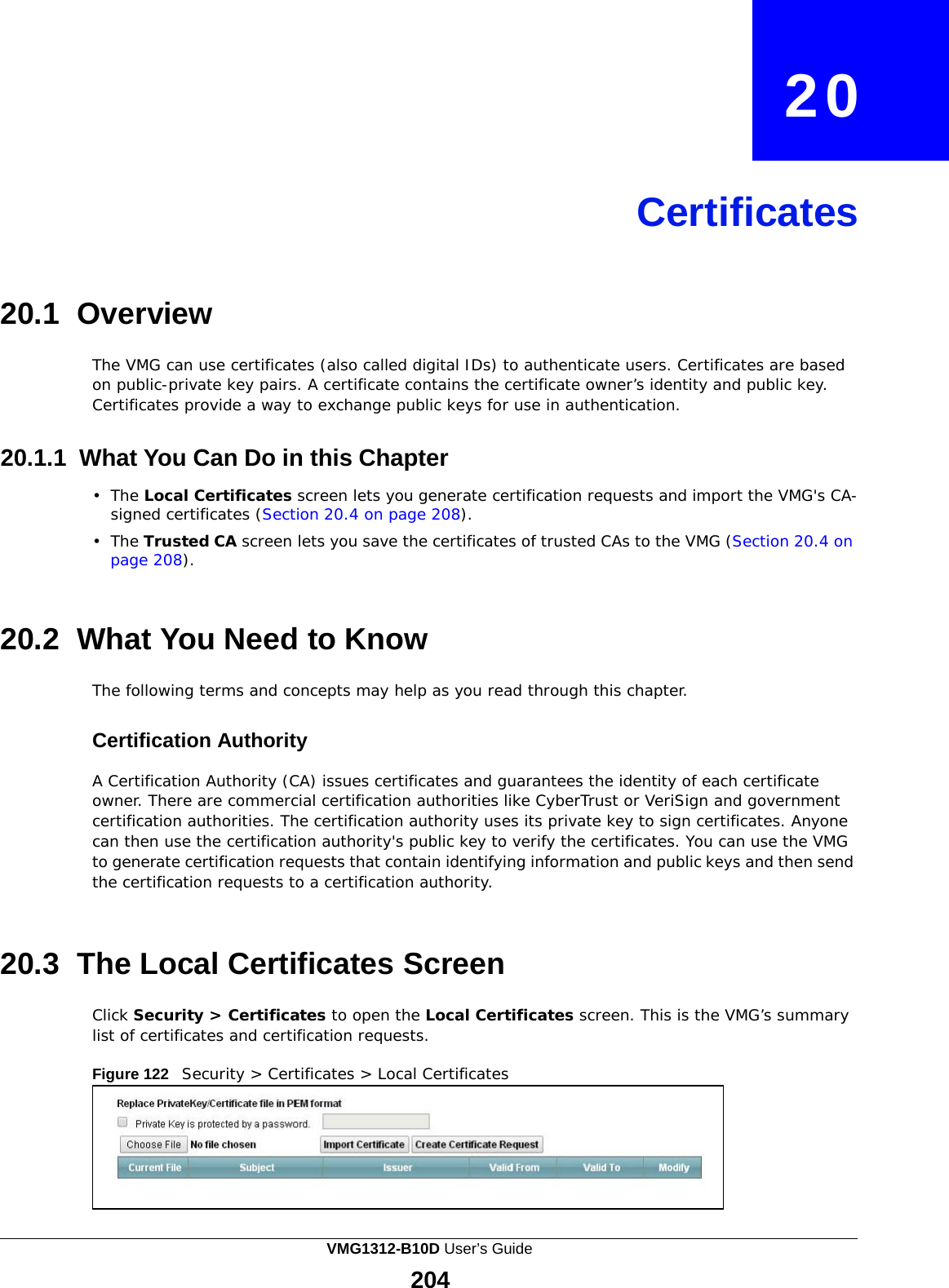    20     Certificates     20.1 Overview  The VMG can use certificates (also called digital IDs) to authenticate users. Certificates are based on public-private key pairs. A certificate contains the certificate owner’s identity and public key. Certificates provide a way to exchange public keys for use in authentication.   20.1.1 What You Can Do in this Chapter  •  The Local Certificates screen lets you generate certification requests and import the VMG&apos;s CA- signed certificates (Section 20.4 on page 208).  •  The Trusted CA screen lets you save the certificates of trusted CAs to the VMG (Section 20.4 on page 208).    20.2 What You Need to Know  The following terms and concepts may help as you read through this chapter.   Certification Authority  A Certification Authority (CA) issues certificates and guarantees the identity of each certificate owner. There are commercial certification authorities like CyberTrust or VeriSign and government certification authorities. The certification authority uses its private key to sign certificates. Anyone can then use the certification authority&apos;s public key to verify the certificates. You can use the VMG to generate certification requests that contain identifying information and public keys and then send the certification requests to a certification authority.    20.3  The Local Certificates Screen  Click Security &gt; Certificates to open the Local Certificates screen. This is the VMG’s summary list of certificates and certification requests.  Figure 122   Security &gt; Certificates &gt; Local Certificates VMG1312-B10D User’s Guide 204  