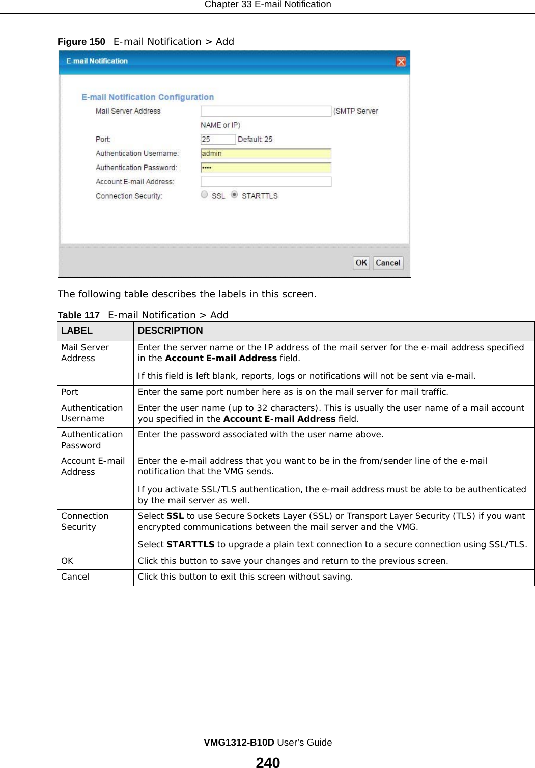    Chapter 33 E-mail Notification   Figure 150   E-mail Notification &gt; Add                        The following table describes the labels in this screen.  Table 117   E-mail Notification &gt; Add  LABEL DESCRIPTION Mail Server Address Enter the server name or the IP address of the mail server for the e-mail address specified in the Account E-mail Address field.  If this field is left blank, reports, logs or notifications will not be sent via e-mail. Port Enter the same port number here as is on the mail server for mail traffic. Authentication Username Enter the user name (up to 32 characters). This is usually the user name of a mail account you specified in the Account E-mail Address field. Authentication Password Enter the password associated with the user name above. Account E-mail Address Enter the e-mail address that you want to be in the from/sender line of the e-mail notification that the VMG sends.  If you activate SSL/TLS authentication, the e-mail address must be able to be authenticated by the mail server as well. Connection Security Select SSL to use Secure Sockets Layer (SSL) or Transport Layer Security (TLS) if you want encrypted communications between the mail server and the VMG.  Select STARTTLS to upgrade a plain text connection to a secure connection using SSL/TLS. OK Click this button to save your changes and return to the previous screen. Cancel Click this button to exit this screen without saving. VMG1312-B10D User’s Guide  240  