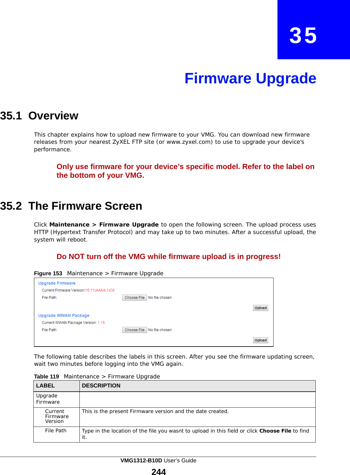    35     Firmware Upgrade     35.1 Overview  This chapter explains how to upload new firmware to your VMG. You can download new firmware releases from your nearest ZyXEL FTP site (or www.zyxel.com) to use to upgrade your device’s performance.  Only use firmware for your device’s specific model. Refer to the label on the bottom of your VMG.    35.2  The Firmware Screen  Click Maintenance &gt; Firmware Upgrade to open the following screen. The upload process uses HTTP (Hypertext Transfer Protocol) and may take up to two minutes. After a successful upload, the system will reboot.  Do NOT turn off the VMG while firmware upload is in progress!  Figure 153   Maintenance &gt; Firmware Upgrade             The following table describes the labels in this screen. After you see the firmware updating screen, wait two minutes before logging into the VMG again.  Table 119   Maintenance &gt; Firmware Upgrade  LABEL DESCRIPTION Upgrade Firmware  Current Firmware Version This is the present Firmware version and the date created. File Path Type in the location of the file you wasnt to upload in this field or click Choose File to find it. VMG1312-B10D User’s Guide 244  