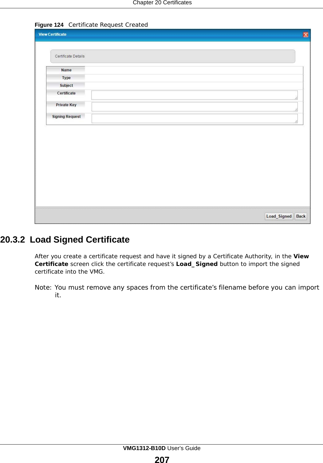 Chapter 20 Certificates      Figure 124   Certificate Request Created                                 20.3.2 Load Signed Certificate  After you create a certificate request and have it signed by a Certificate Authority, in the View Certificate screen click the certificate request’s Load_Signed button to import the signed certificate into the VMG.  Note: You must remove any spaces from the certificate’s filename before you can import it. VMG1312-B10D User’s Guide 207  