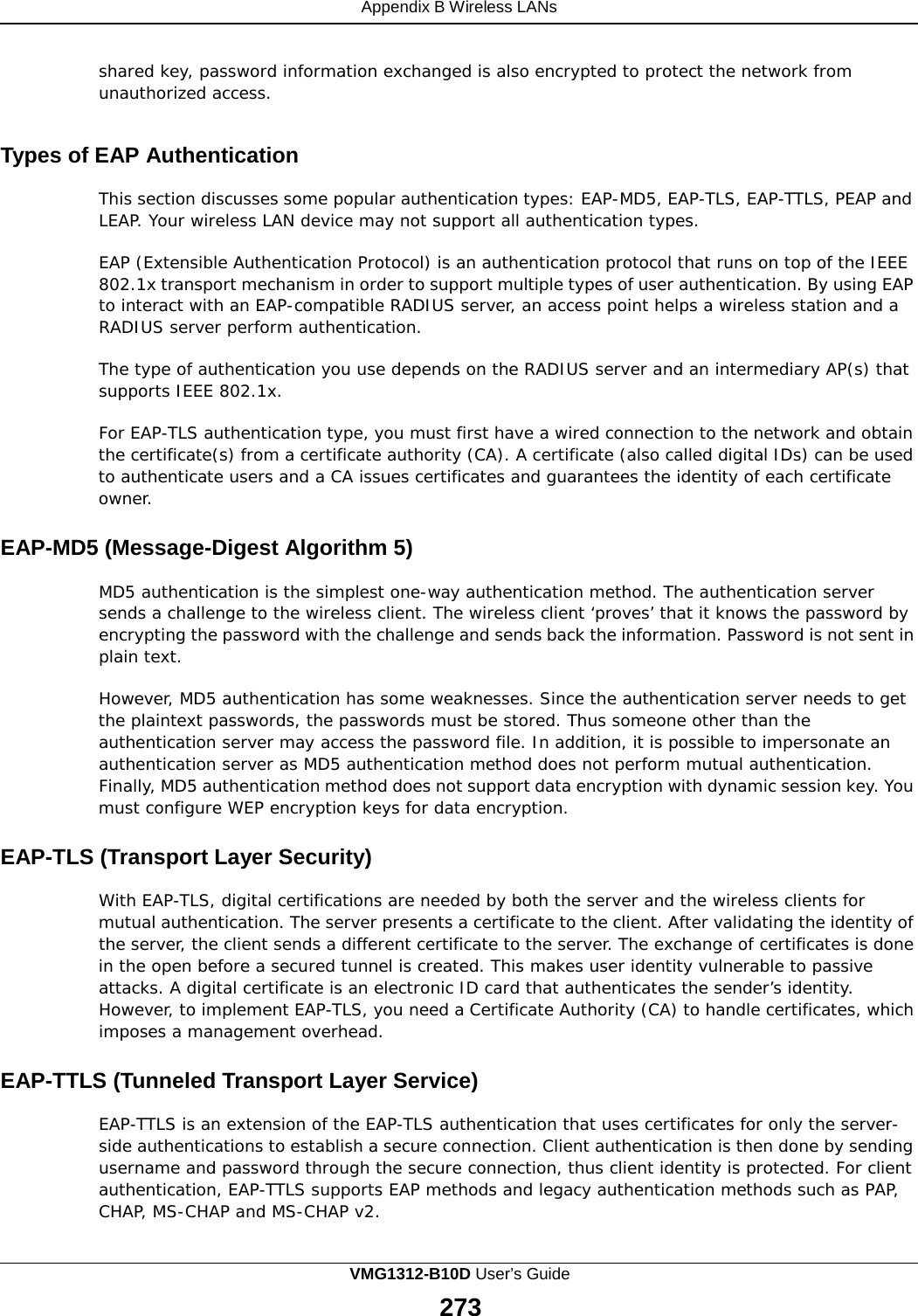 Appendix B Wireless LANs    shared key, password information exchanged is also encrypted to protect the network from unauthorized access.   Types of EAP Authentication  This section discusses some popular authentication types: EAP-MD5, EAP-TLS, EAP-TTLS, PEAP and LEAP. Your wireless LAN device may not support all authentication types.  EAP (Extensible Authentication Protocol) is an authentication protocol that runs on top of the IEEE 802.1x transport mechanism in order to support multiple types of user authentication. By using EAP to interact with an EAP-compatible RADIUS server, an access point helps a wireless station and a RADIUS server perform authentication.  The type of authentication you use depends on the RADIUS server and an intermediary AP(s) that supports IEEE 802.1x.  For EAP-TLS authentication type, you must first have a wired connection to the network and obtain the certificate(s) from a certificate authority (CA). A certificate (also called digital IDs) can be used to authenticate users and a CA issues certificates and guarantees the identity of each certificate owner.  EAP-MD5 (Message-Digest Algorithm 5)  MD5 authentication is the simplest one-way authentication method. The authentication server sends a challenge to the wireless client. The wireless client ‘proves’ that it knows the password by encrypting the password with the challenge and sends back the information. Password is not sent in plain text.  However, MD5 authentication has some weaknesses. Since the authentication server needs to get the plaintext passwords, the passwords must be stored. Thus someone other than the authentication server may access the password file. In addition, it is possible to impersonate an authentication server as MD5 authentication method does not perform mutual authentication. Finally, MD5 authentication method does not support data encryption with dynamic session key. You must configure WEP encryption keys for data encryption.  EAP-TLS (Transport Layer Security)  With EAP-TLS, digital certifications are needed by both the server and the wireless clients for mutual authentication. The server presents a certificate to the client. After validating the identity of the server, the client sends a different certificate to the server. The exchange of certificates is done in the open before a secured tunnel is created. This makes user identity vulnerable to passive attacks. A digital certificate is an electronic ID card that authenticates the sender’s identity. However, to implement EAP-TLS, you need a Certificate Authority (CA) to handle certificates, which imposes a management overhead.  EAP-TTLS (Tunneled Transport Layer Service)  EAP-TTLS is an extension of the EAP-TLS authentication that uses certificates for only the server- side authentications to establish a secure connection. Client authentication is then done by sending username and password through the secure connection, thus client identity is protected. For client authentication, EAP-TTLS supports EAP methods and legacy authentication methods such as PAP, CHAP, MS-CHAP and MS-CHAP v2. VMG1312-B10D User’s Guide 273  