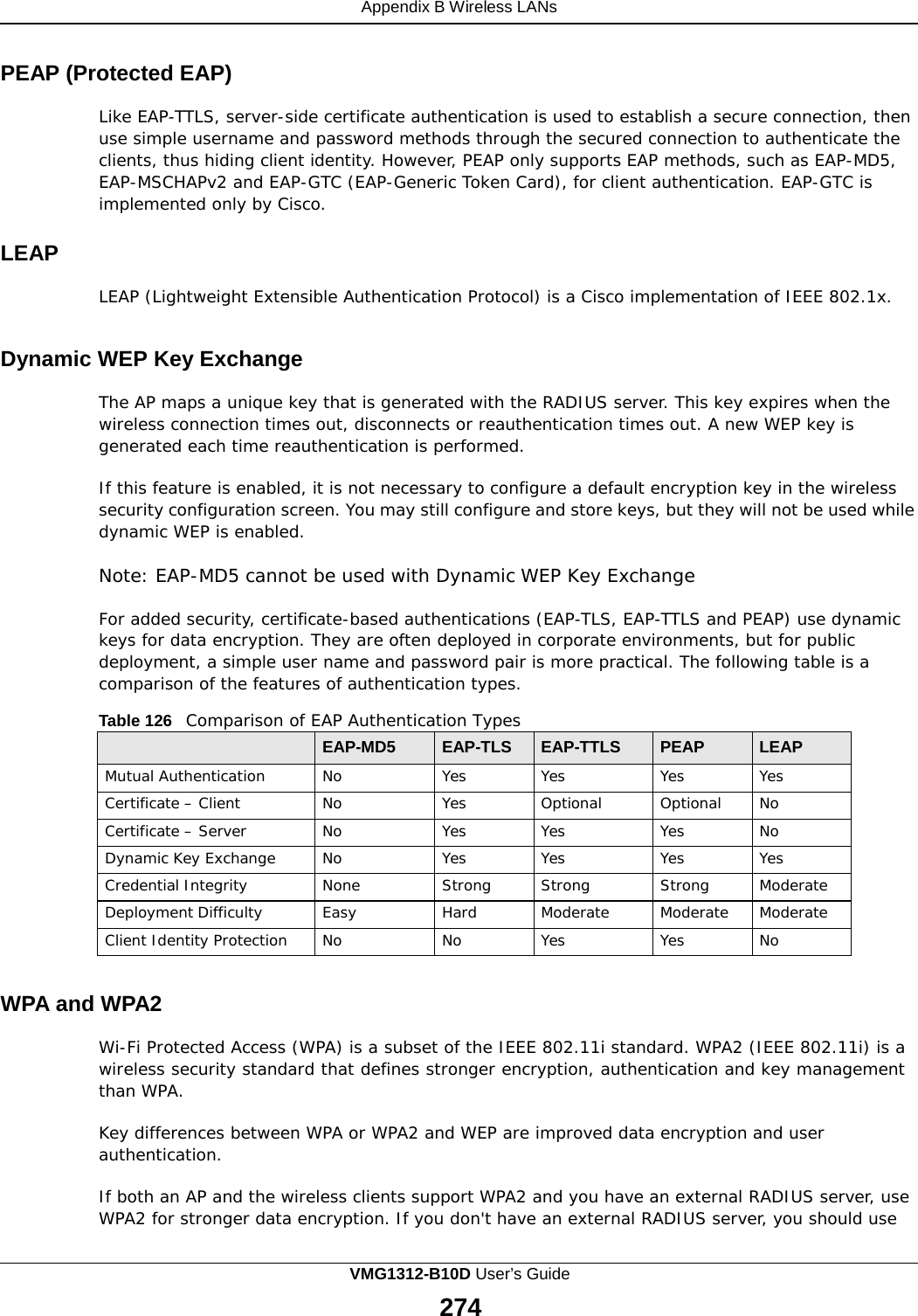 Appendix B Wireless LANs    PEAP (Protected EAP)  Like EAP-TTLS, server-side certificate authentication is used to establish a secure connection, then use simple username and password methods through the secured connection to authenticate the clients, thus hiding client identity. However, PEAP only supports EAP methods, such as EAP-MD5, EAP-MSCHAPv2 and EAP-GTC (EAP-Generic Token Card), for client authentication. EAP-GTC is implemented only by Cisco.  LEAP  LEAP (Lightweight Extensible Authentication Protocol) is a Cisco implementation of IEEE 802.1x.   Dynamic WEP Key Exchange  The AP maps a unique key that is generated with the RADIUS server. This key expires when the wireless connection times out, disconnects or reauthentication times out. A new WEP key is generated each time reauthentication is performed.  If this feature is enabled, it is not necessary to configure a default encryption key in the wireless security configuration screen. You may still configure and store keys, but they will not be used while dynamic WEP is enabled.  Note: EAP-MD5 cannot be used with Dynamic WEP Key Exchange  For added security, certificate-based authentications (EAP-TLS, EAP-TTLS and PEAP) use dynamic keys for data encryption. They are often deployed in corporate environments, but for public deployment, a simple user name and password pair is more practical. The following table is a comparison of the features of authentication types.  Table 126   Comparison of EAP Authentication Types   EAP-MD5 EAP-TLS EAP-TTLS PEAP LEAP Mutual Authentication No Yes Yes Yes Yes Certificate – Client No Yes Optional Optional No Certificate – Server No Yes Yes Yes No Dynamic Key Exchange No Yes Yes Yes Yes Credential Integrity None Strong Strong Strong Moderate Deployment Difficulty Easy Hard Moderate Moderate Moderate Client Identity Protection No No Yes Yes No   WPA and WPA2  Wi-Fi Protected Access (WPA) is a subset of the IEEE 802.11i standard. WPA2 (IEEE 802.11i) is a wireless security standard that defines stronger encryption, authentication and key management than WPA.  Key differences between WPA or WPA2 and WEP are improved data encryption and user authentication.  If both an AP and the wireless clients support WPA2 and you have an external RADIUS server, use WPA2 for stronger data encryption. If you don&apos;t have an external RADIUS server, you should use VMG1312-B10D User’s Guide 274  