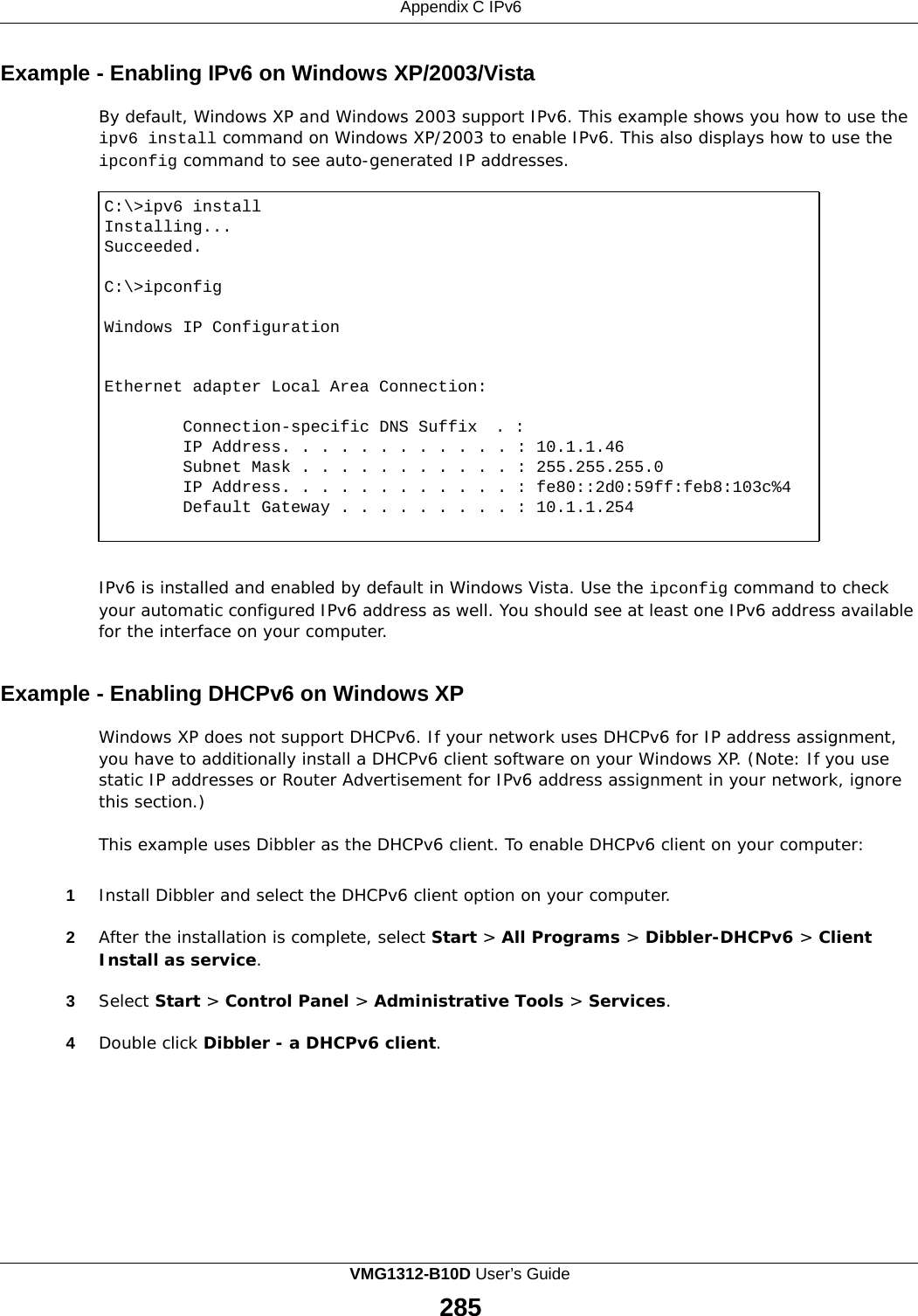 Appendix C IPv6    Example - Enabling IPv6 on Windows XP/2003/Vista  By default, Windows XP and Windows 2003 support IPv6. This example shows you how to use the ipv6 install command on Windows XP/2003 to enable IPv6. This also displays how to use the ipconfig command to see auto-generated IP addresses.  C:\&gt;ipv6 install Installing... Succeeded.  C:\&gt;ipconfig  Windows IP Configuration  Ethernet adapter Local Area Connection: Connection-specific DNS Suffix  . : IP Address. . . . . . . . . . . . : 10.1.1.46 Subnet Mask . . . . . . . . . . . : 255.255.255.0 IP Address. . . . . . . . . . . . : fe80::2d0:59ff:feb8:103c%4 Default Gateway . . . . . . . . . : 10.1.1.254    IPv6 is installed and enabled by default in Windows Vista. Use the ipconfig command to check your automatic configured IPv6 address as well. You should see at least one IPv6 address available for the interface on your computer.   Example - Enabling DHCPv6 on Windows XP  Windows XP does not support DHCPv6. If your network uses DHCPv6 for IP address assignment, you have to additionally install a DHCPv6 client software on your Windows XP. (Note: If you use static IP addresses or Router Advertisement for IPv6 address assignment in your network, ignore this section.)  This example uses Dibbler as the DHCPv6 client. To enable DHCPv6 client on your computer:   1  Install Dibbler and select the DHCPv6 client option on your computer.  2  After the installation is complete, select Start &gt; All Programs &gt; Dibbler-DHCPv6 &gt; Client Install as service.  3  Select Start &gt; Control Panel &gt; Administrative Tools &gt; Services.  4  Double click Dibbler - a DHCPv6 client. VMG1312-B10D User’s Guide 285  