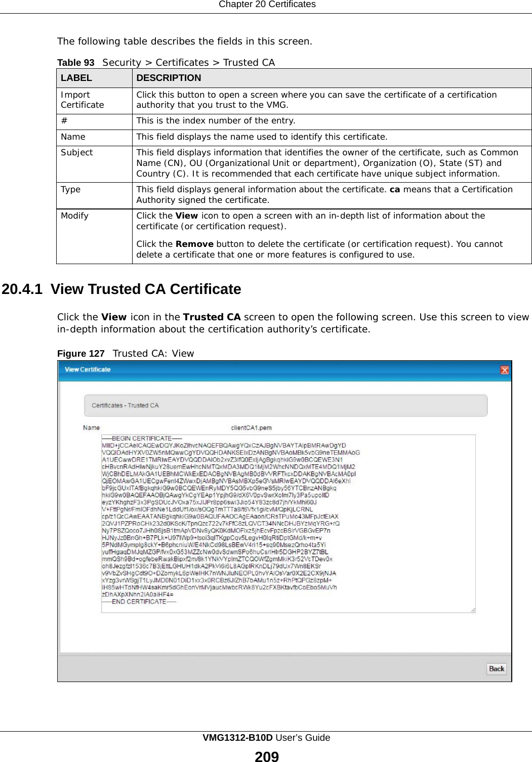 Chapter 20 Certificates      The following table describes the fields in this screen.  Table 93   Security &gt; Certificates &gt; Trusted CA  LABEL DESCRIPTION Import Certificate Click this button to open a screen where you can save the certificate of a certification authority that you trust to the VMG. # This is the index number of the entry. Name This field displays the name used to identify this certificate. Subject This field displays information that identifies the owner of the certificate, such as Common Name (CN), OU (Organizational Unit or department), Organization (O), State (ST) and Country (C). It is recommended that each certificate have unique subject information. Type This field displays general information about the certificate. ca means that a Certification Authority signed the certificate. Modify Click the View icon to open a screen with an in-depth list of information about the certificate (or certification request).  Click the Remove button to delete the certificate (or certification request). You cannot delete a certificate that one or more features is configured to use.  20.4.1  View Trusted CA Certificate  Click the View icon in the Trusted CA screen to open the following screen. Use this screen to view in-depth information about the certification authority’s certificate.  Figure 127   Trusted CA: View VMG1312-B10D User’s Guide 209  