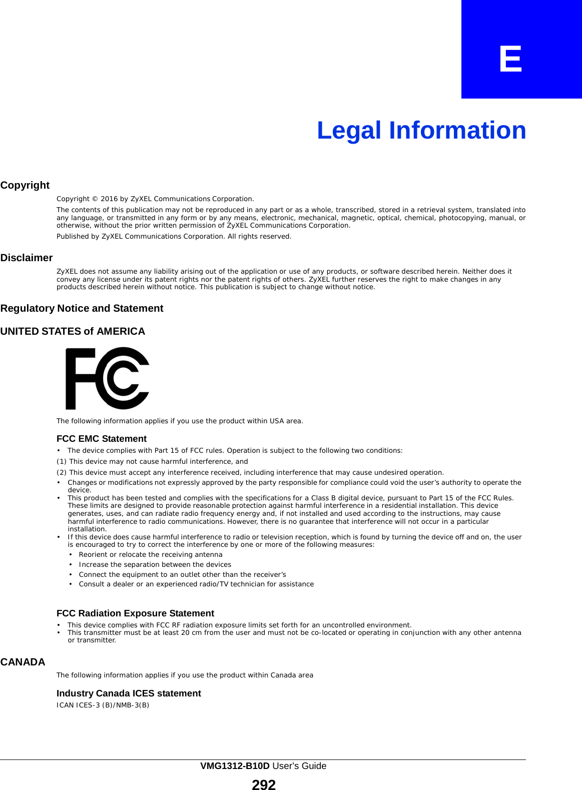  E    Legal Information    Copyright   Copyright © 2016 by ZyXEL Communications Corporation. The contents of this publication may not be reproduced in any part or as a whole, transcribed, stored in a retrieval system, translated into any language, or transmitted in any form or by any means, electronic, mechanical, magnetic, optical, chemical, photocopying, manual, or otherwise, without the prior written permission of ZyXEL Communications Corporation. Published by ZyXEL Communications Corporation. All rights reserved.  Disclaimer   ZyXEL does not assume any liability arising out of the application or use of any products, or software described herein. Neither does it convey any license under its patent rights nor the patent rights of others. ZyXEL further reserves the right to make changes in any products described herein without notice. This publication is subject to change without notice.  Regulatory Notice and Statement  UNITED STATES of AMERICA    The following information applies if you use the product within USA area.  FCC EMC Statement •   The device complies with Part 15 of FCC rules. Operation is subject to the following two conditions: (1) This device may not cause harmful interference, and (2) This device must accept any interference received, including interference that may cause undesired operation. •   Changes or modifications not expressly approved by the party responsible for compliance could void the user’s authority to operate the device. •   This product has been tested and complies with the specifications for a Class B digital device, pursuant to Part 15 of the FCC Rules. These limits are designed to provide reasonable protection against harmful interference in a residential installation. This device generates, uses, and can radiate radio frequency energy and, if not installed and used according to the instructions, may cause harmful interference to radio communications. However, there is no guarantee that interference will not occur in a particular installation. •   If this device does cause harmful interference to radio or television reception, which is found by turning the device off and on, the user is encouraged to try to correct the interference by one or more of the following measures: •   Reorient or relocate the receiving antenna •   Increase the separation between the devices •   Connect the equipment to an outlet other than the receiver’s •   Consult a dealer or an experienced radio/TV technician for assistance   FCC Radiation Exposure Statement •   This device complies with FCC RF radiation exposure limits set forth for an uncontrolled environment. •   This transmitter must be at least 20 cm from the user and must not be co-located or operating in conjunction with any other antenna or transmitter.  CANADA   The following information applies if you use the product within Canada area  Industry Canada ICES statement ICAN ICES-3 (B)/NMB-3(B) VMG1312-B10D User’s Guide 292  