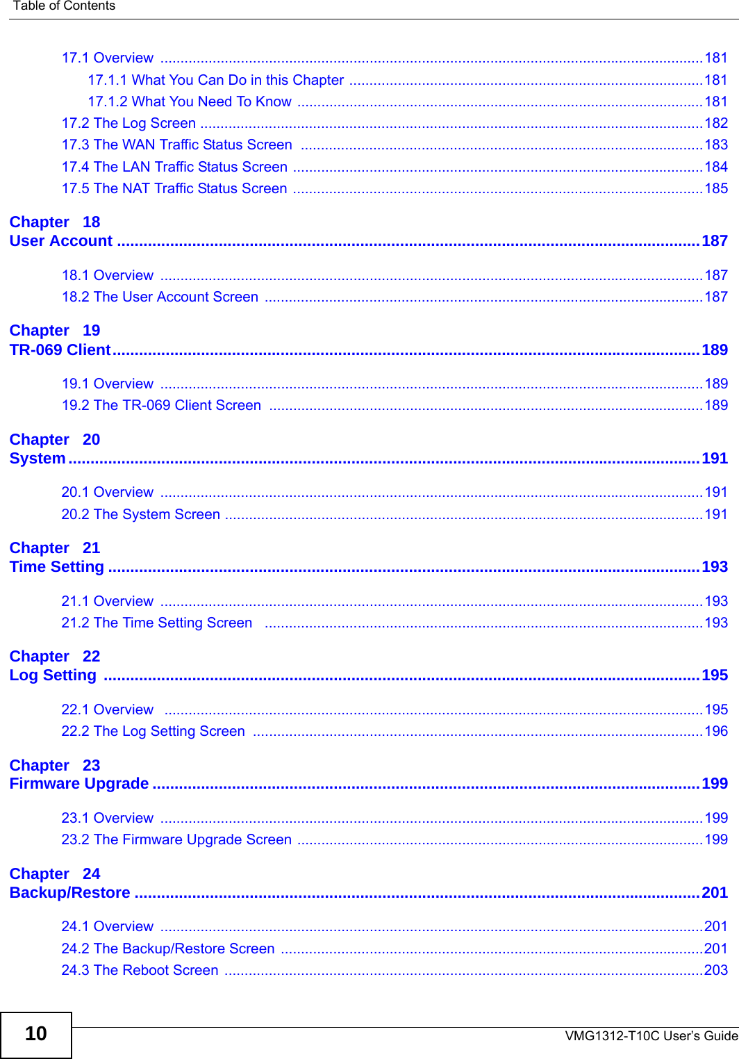 Table of ContentsVMG1312-T10C User’s Guide1017.1 Overview  .......................................................................................................................................18117.1.1 What You Can Do in this Chapter ........................................................................................18117.1.2 What You Need To Know .....................................................................................................18117.2 The Log Screen .............................................................................................................................18217.3 The WAN Traffic Status Screen  ....................................................................................................18317.4 The LAN Traffic Status Screen ......................................................................................................18417.5 The NAT Traffic Status Screen ......................................................................................................185Chapter   18User Account ....................................................................................................................................18718.1 Overview  .......................................................................................................................................18718.2 The User Account Screen .............................................................................................................187Chapter   19TR-069 Client.....................................................................................................................................18919.1 Overview  .......................................................................................................................................18919.2 The TR-069 Client Screen ............................................................................................................189Chapter   20System...............................................................................................................................................19120.1 Overview  .......................................................................................................................................19120.2 The System Screen .......................................................................................................................191Chapter   21Time Setting ......................................................................................................................................19321.1 Overview  .......................................................................................................................................19321.2 The Time Setting Screen   .............................................................................................................193Chapter   22Log Setting .......................................................................................................................................19522.1 Overview   ......................................................................................................................................19522.2 The Log Setting Screen  ................................................................................................................196Chapter   23Firmware Upgrade ............................................................................................................................19923.1 Overview  .......................................................................................................................................19923.2 The Firmware Upgrade Screen .....................................................................................................199Chapter   24Backup/Restore ................................................................................................................................20124.1 Overview  .......................................................................................................................................20124.2 The Backup/Restore Screen  .........................................................................................................20124.3 The Reboot Screen  .......................................................................................................................203