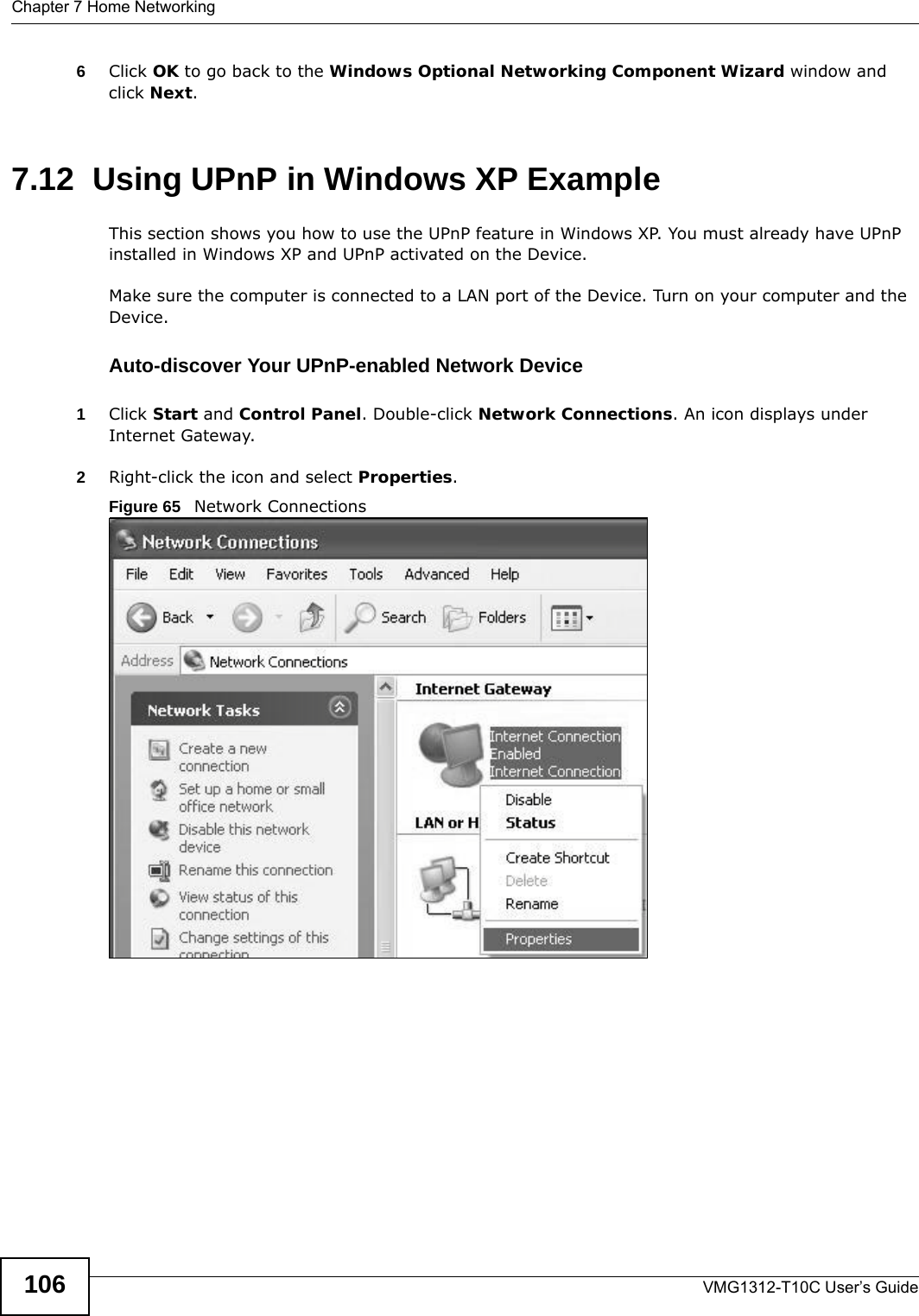 Chapter 7 Home NetworkingVMG1312-T10C User’s Guide1066Click OK to go back to the Windows Optional Networking Component Wizard window and click Next. 7.12  Using UPnP in Windows XP ExampleThis section shows you how to use the UPnP feature in Windows XP. You must already have UPnP installed in Windows XP and UPnP activated on the Device.Make sure the computer is connected to a LAN port of the Device. Turn on your computer and the Device. Auto-discover Your UPnP-enabled Network Device1Click Start and Control Panel. Double-click Network Connections. An icon displays under Internet Gateway.2Right-click the icon and select Properties. Figure 65   Network Connections