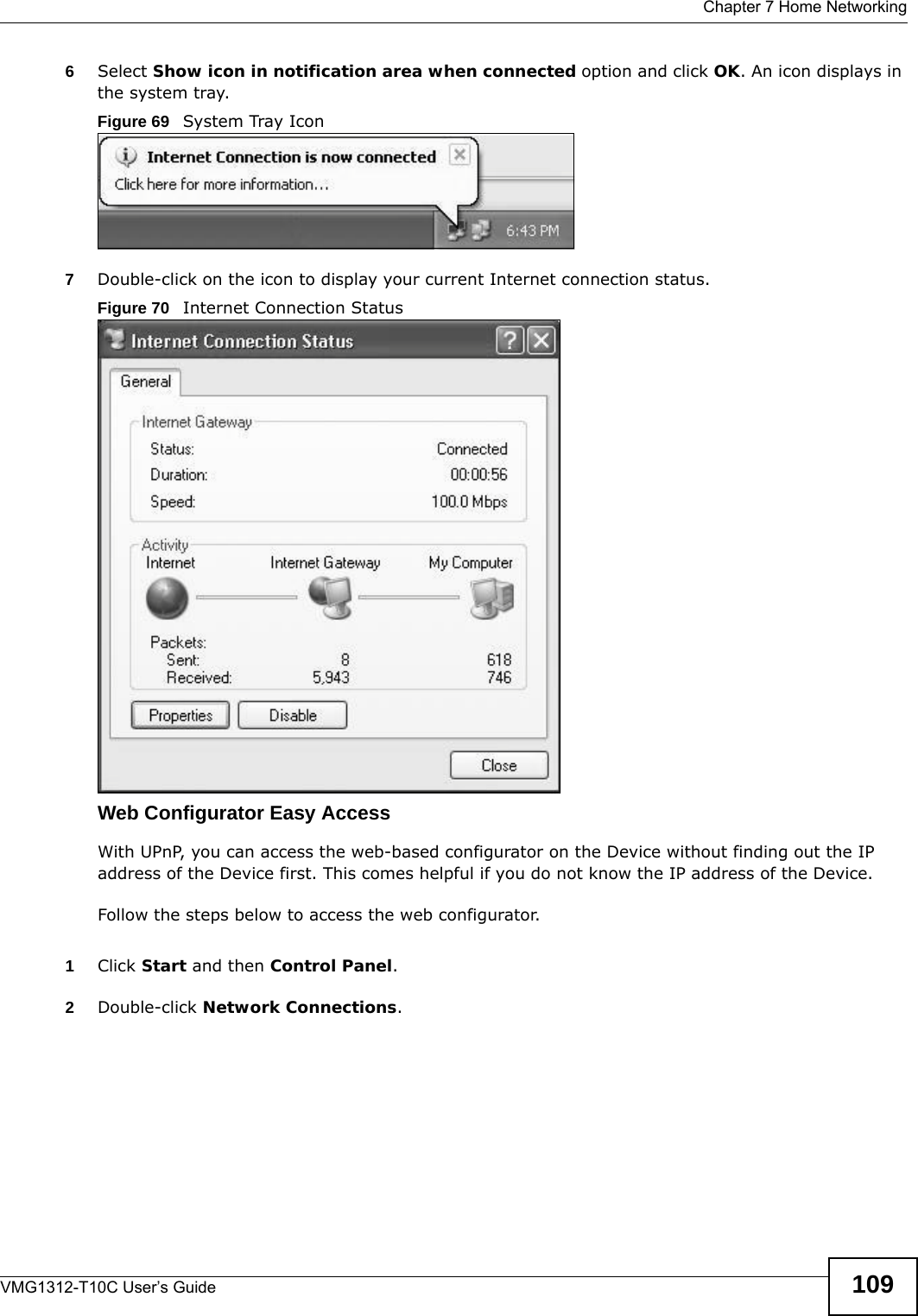  Chapter 7 Home NetworkingVMG1312-T10C User’s Guide 1096Select Show icon in notification area when connected option and click OK. An icon displays in the system tray. Figure 69   System Tray Icon7Double-click on the icon to display your current Internet connection status.Figure 70   Internet Connection StatusWeb Configurator Easy AccessWith UPnP, you can access the web-based configurator on the Device without finding out the IP address of the Device first. This comes helpful if you do not know the IP address of the Device.Follow the steps below to access the web configurator.1Click Start and then Control Panel. 2Double-click Network Connections. 