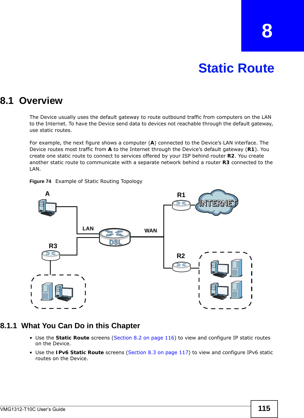 VMG1312-T10C User’s Guide 115CHAPTER   8Static Route8.1  Overview   The Device usually uses the default gateway to route outbound traffic from computers on the LAN to the Internet. To have the Device send data to devices not reachable through the default gateway, use static routes.For example, the next figure shows a computer (A) connected to the Device’s LAN interface. The Device routes most traffic from A to the Internet through the Device’s default gateway (R1). You create one static route to connect to services offered by your ISP behind router R2. You create another static route to communicate with a separate network behind a router R3 connected to the LAN. Figure 74   Example of Static Routing Topology8.1.1  What You Can Do in this Chapter•Use the Static Route screens (Section 8.2 on page 116) to view and configure IP static routes on the Device.•Use the IPv6 Static Route screens (Section 8.3 on page 117) to view and configure IPv6 static routes on the Device.WANR1R2AR3LAN