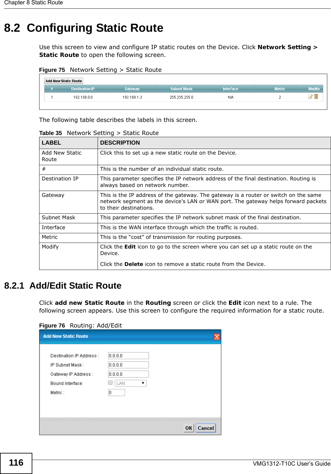 Chapter 8 Static RouteVMG1312-T10C User’s Guide1168.2  Configuring Static Route Use this screen to view and configure IP static routes on the Device. Click Network Setting &gt; Static Route to open the following screen. Figure 75   Network Setting &gt; Static RouteThe following table describes the labels in this screen. 8.2.1  Add/Edit Static Route   Click add new Static Route in the Routing screen or click the Edit icon next to a rule. The following screen appears. Use this screen to configure the required information for a static route.Figure 76   Routing: Add/EditTable 35   Network Setting &gt; Static RouteLABEL DESCRIPTIONAdd New Static RouteClick this to set up a new static route on the Device.#This is the number of an individual static route.Destination IP This parameter specifies the IP network address of the final destination. Routing is always based on network number. Gateway This is the IP address of the gateway. The gateway is a router or switch on the same network segment as the device&apos;s LAN or WAN port. The gateway helps forward packets to their destinations.Subnet Mask This parameter specifies the IP network subnet mask of the final destination.Interface This is the WAN interface through which the traffic is routed.Metric This is the “cost” of transmission for routing purposes. Modify Click the Edit icon to go to the screen where you can set up a static route on the Device.Click the Delete icon to remove a static route from the Device. 