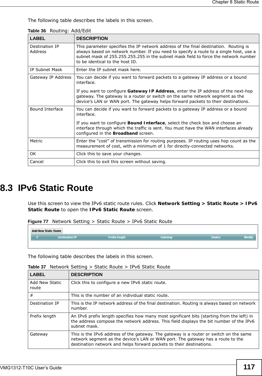  Chapter 8 Static RouteVMG1312-T10C User’s Guide 117The following table describes the labels in this screen. 8.3  IPv6 Static RouteUse this screen to view the IPv6 static route rules. Click Network Setting &gt; Static Route &gt; IPv6 Static Route to open the IPv6 Static Route screen.Figure 77   Network Setting &gt; Static Route &gt; IPv6 Static RouteThe following table describes the labels in this screen. Table 36   Routing: Add/EditLABEL DESCRIPTIONDestination IP AddressThis parameter specifies the IP network address of the final destination.  Routing is always based on network number. If you need to specify a route to a single host, use a subnet mask of 255.255.255.255 in the subnet mask field to force the network number to be identical to the host ID.IP Subnet Mask  Enter the IP subnet mask here.Gateway IP Address You can decide if you want to forward packets to a gateway IP address or a bound interface.If you want to configure Gateway IP Address, enter the IP address of the next-hop gateway. The gateway is a router or switch on the same network segment as the device&apos;s LAN or WAN port. The gateway helps forward packets to their destinations.Bound Interface You can decide if you want to forward packets to a gateway IP address or a bound interface.If you want to configure Bound Interface, select the check box and choose an interface through which the traffic is sent. You must have the WAN interfaces already configured in the Broadband screen.Metric Enter the “cost” of transmission for routing purposes. IP routing uses hop count as the measurement of cost, with a minimum of 1 for directly-connected networks.OK Click this to save your changes.Cancel Click this to exit this screen without saving.Table 37   Network Setting &gt; Static Route &gt; IPv6 Static RouteLABEL DESCRIPTIONAdd New Static routeClick this to configure a new IPv6 static route.# This is the number of an individual static route.Destination IP This is the IP network address of the final destination. Routing is always based on network number. Prefix length An IPv6 prefix length specifies how many most significant bits (starting from the left) in the address compose the network address. This field displays the bit number of the IPv6 subnet mask.Gateway This is the IPv6 address of the gateway. The gateway is a router or switch on the same network segment as the device&apos;s LAN or WAN port. The gateway has a route to the destination network and helps forward packets to their destinations.