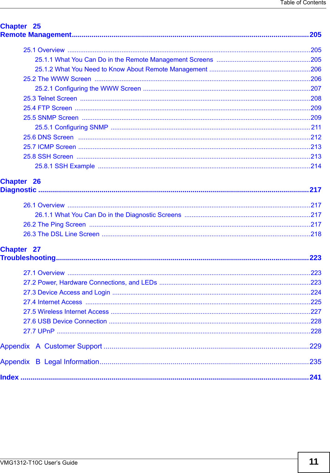   Table of ContentsVMG1312-T10C User’s Guide 11Chapter   25Remote Management........................................................................................................................20525.1 Overview  .......................................................................................................................................20525.1.1 What You Can Do in the Remote Management Screens  ....................................................20525.1.2 What You Need to Know About Remote Management ........................................................20625.2 The WWW Screen  ........................................................................................................................20625.2.1 Configuring the WWW Screen .............................................................................................20725.3 Telnet Screen  ................................................................................................................................20825.4 FTP Screen  ...................................................................................................................................20925.5 SNMP Screen  ...............................................................................................................................20925.5.1 Configuring SNMP ............................................................................................................... 21125.6 DNS Screen   .................................................................................................................................21225.7 ICMP Screen .................................................................................................................................21325.8 SSH Screen  ..................................................................................................................................21325.8.1 SSH Example  ......................................................................................................................214Chapter   26Diagnostic .........................................................................................................................................21726.1 Overview  .......................................................................................................................................21726.1.1 What You Can Do in the Diagnostic Screens ......................................................................21726.2 The Ping Screen  ...........................................................................................................................21726.3 The DSL Line Screen ....................................................................................................................218Chapter   27Troubleshooting................................................................................................................................22327.1 Overview  .......................................................................................................................................22327.2 Power, Hardware Connections, and LEDs ....................................................................................22327.3 Device Access and Login ..............................................................................................................22427.4 Internet Access  .............................................................................................................................22527.5 Wireless Internet Access ...............................................................................................................22727.6 USB Device Connection ................................................................................................................22827.7 UPnP .............................................................................................................................................228Appendix   A  Customer Support ........................................................................................................229Appendix   B  Legal Information..........................................................................................................235Index ..................................................................................................................................................241