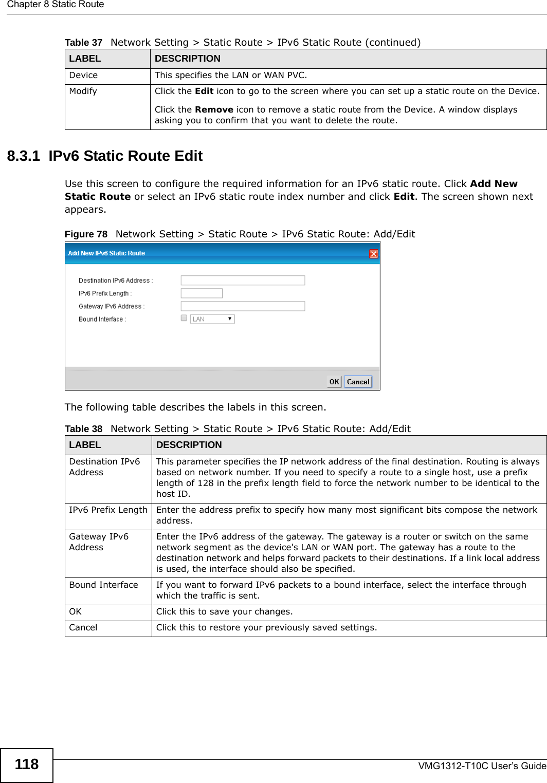 Chapter 8 Static RouteVMG1312-T10C User’s Guide1188.3.1  IPv6 Static Route Edit   Use this screen to configure the required information for an IPv6 static route. Click Add New Static Route or select an IPv6 static route index number and click Edit. The screen shown next appears.Figure 78   Network Setting &gt; Static Route &gt; IPv6 Static Route: Add/EditThe following table describes the labels in this screen. Device This specifies the LAN or WAN PVC.Modify Click the Edit icon to go to the screen where you can set up a static route on the Device.Click the Remove icon to remove a static route from the Device. A window displays asking you to confirm that you want to delete the route. Table 37   Network Setting &gt; Static Route &gt; IPv6 Static Route (continued)LABEL DESCRIPTIONTable 38   Network Setting &gt; Static Route &gt; IPv6 Static Route: Add/EditLABEL DESCRIPTIONDestination IPv6 AddressThis parameter specifies the IP network address of the final destination. Routing is always based on network number. If you need to specify a route to a single host, use a prefix length of 128 in the prefix length field to force the network number to be identical to the host ID.IPv6 Prefix Length Enter the address prefix to specify how many most significant bits compose the network address.Gateway IPv6 AddressEnter the IPv6 address of the gateway. The gateway is a router or switch on the same network segment as the device&apos;s LAN or WAN port. The gateway has a route to the destination network and helps forward packets to their destinations. If a link local address is used, the interface should also be specified.Bound Interface If you want to forward IPv6 packets to a bound interface, select the interface through which the traffic is sent.OK Click this to save your changes.Cancel Click this to restore your previously saved settings.