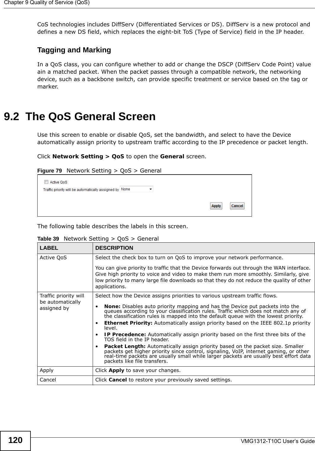 Chapter 9 Quality of Service (QoS)VMG1312-T10C User’s Guide120CoS technologies includes DiffServ (Differentiated Services or DS). DiffServ is a new protocol and defines a new DS field, which replaces the eight-bit ToS (Type of Service) field in the IP header. Tagging and MarkingIn a QoS class, you can configure whether to add or change the DSCP (DiffServ Code Point) value ain a matched packet. When the packet passes through a compatible network, the networking device, such as a backbone switch, can provide specific treatment or service based on the tag or marker.9.2  The QoS General Screen Use this screen to enable or disable QoS, set the bandwidth, and select to have the Device automatically assign priority to upstream traffic according to the IP precedence or packet length.Click Network Setting &gt; QoS to open the General screen.  Figure 79   Network Setting &gt; QoS &gt; GeneralThe following table describes the labels in this screen. Table 39   Network Setting &gt; QoS &gt; GeneralLABEL DESCRIPTIONActive QoS Select the check box to turn on QoS to improve your network performance. You can give priority to traffic that the Device forwards out through the WAN interface. Give high priority to voice and video to make them run more smoothly. Similarly, give low priority to many large file downloads so that they do not reduce the quality of other applications. Traffic priority will be automatically assigned bySelect how the Device assigns priorities to various upstream traffic flows.•None: Disables auto priority mapping and has the Device put packets into the queues according to your classification rules. Traffic which does not match any of the classification rules is mapped into the default queue with the lowest priority.•Ethernet Priority: Automatically assign priority based on the IEEE 802.1p priority level.•IP Precedence: Automatically assign priority based on the first three bits of the TOS field in the IP header.•Packet Length: Automatically assign priority based on the packet size. Smaller packets get higher priority since control, signaling, VoIP, internet gaming, or other real-time packets are usually small while larger packets are usually best effort data packets like file transfers.Apply Click Apply to save your changes.Cancel Click Cancel to restore your previously saved settings.