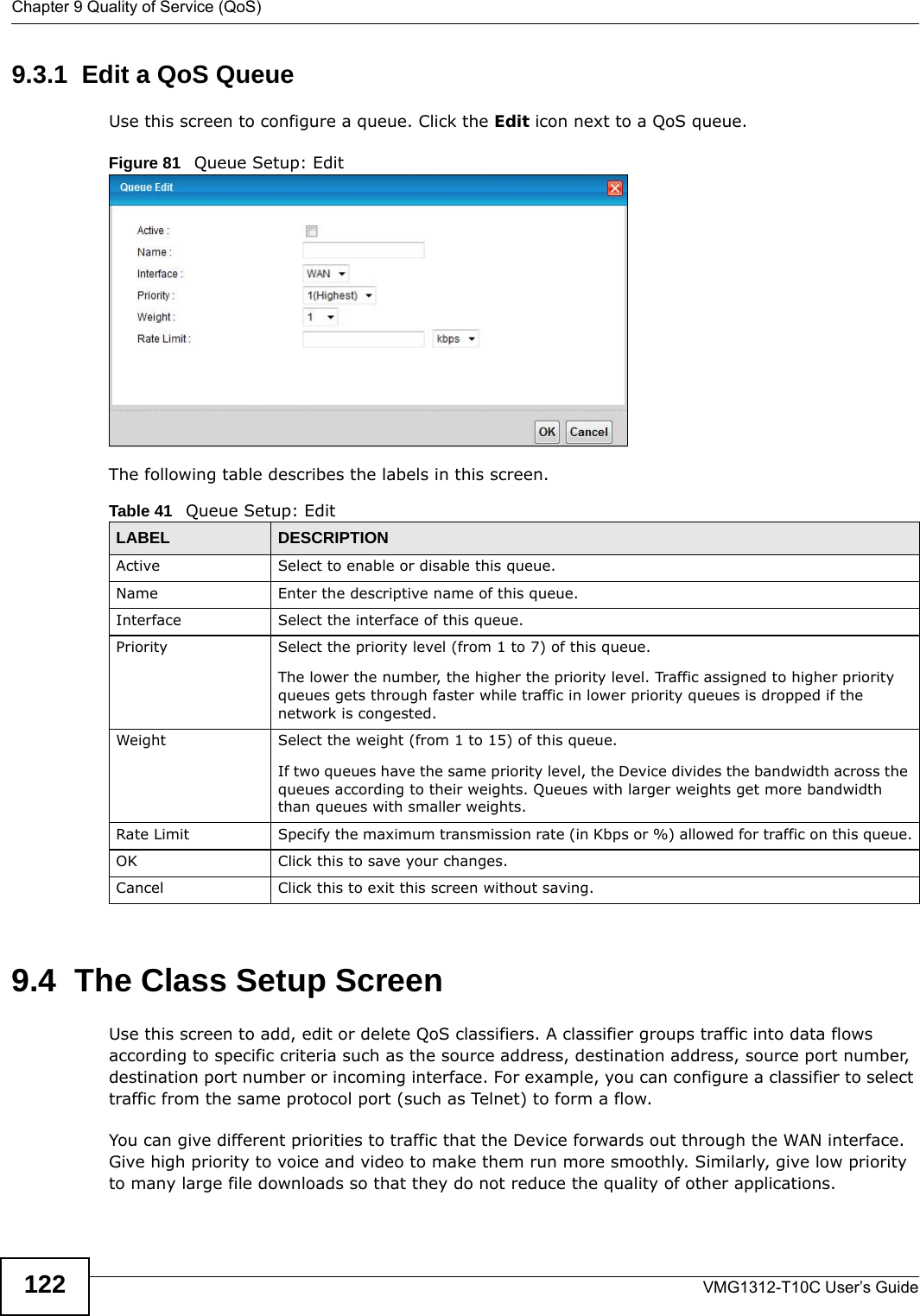 Chapter 9 Quality of Service (QoS)VMG1312-T10C User’s Guide1229.3.1  Edit a QoS Queue Use this screen to configure a queue. Click the Edit icon next to a QoS queue. Figure 81   Queue Setup: Edit The following table describes the labels in this screen.  9.4  The Class Setup Screen   Use this screen to add, edit or delete QoS classifiers. A classifier groups traffic into data flows according to specific criteria such as the source address, destination address, source port number, destination port number or incoming interface. For example, you can configure a classifier to select traffic from the same protocol port (such as Telnet) to form a flow.You can give different priorities to traffic that the Device forwards out through the WAN interface. Give high priority to voice and video to make them run more smoothly. Similarly, give low priority to many large file downloads so that they do not reduce the quality of other applications. Table 41   Queue Setup: EditLABEL DESCRIPTIONActive Select to enable or disable this queue.Name Enter the descriptive name of this queue.Interface Select the interface of this queue.Priority Select the priority level (from 1 to 7) of this queue.The lower the number, the higher the priority level. Traffic assigned to higher priority queues gets through faster while traffic in lower priority queues is dropped if the network is congested.Weight Select the weight (from 1 to 15) of this queue. If two queues have the same priority level, the Device divides the bandwidth across the queues according to their weights. Queues with larger weights get more bandwidth than queues with smaller weights.Rate Limit Specify the maximum transmission rate (in Kbps or %) allowed for traffic on this queue.OK Click this to save your changes.Cancel Click this to exit this screen without saving.