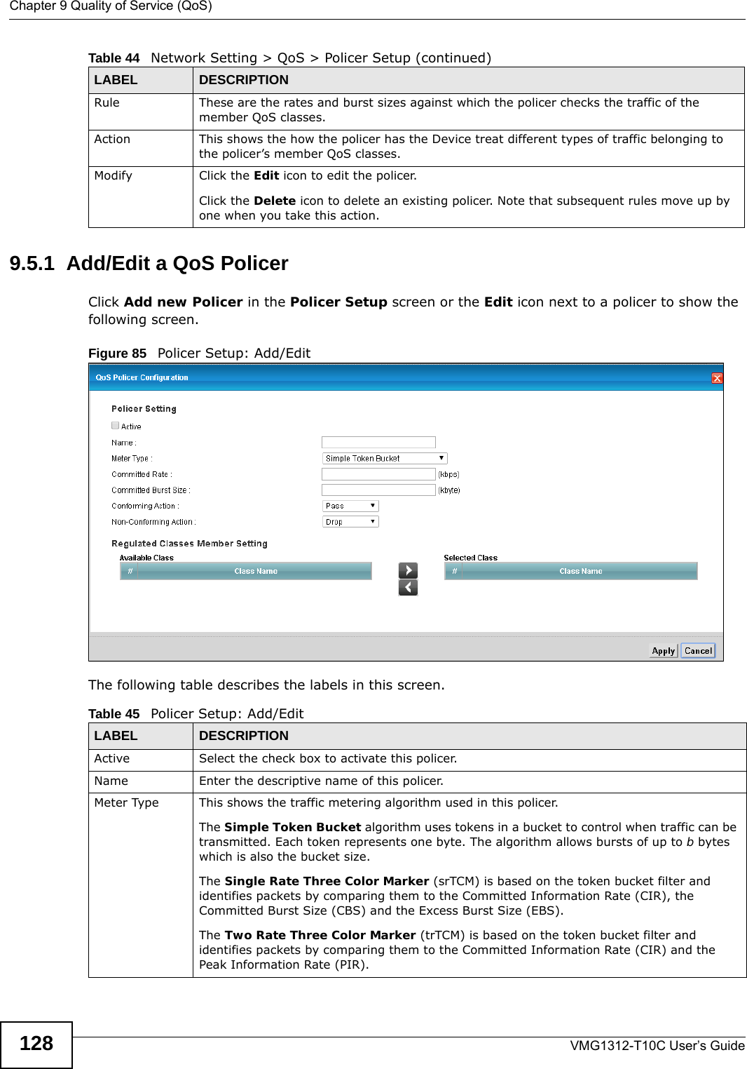 Chapter 9 Quality of Service (QoS)VMG1312-T10C User’s Guide1289.5.1  Add/Edit a QoS Policer Click Add new Policer in the Policer Setup screen or the Edit icon next to a policer to show the following screen. Figure 85   Policer Setup: Add/Edit The following table describes the labels in this screen. Rule These are the rates and burst sizes against which the policer checks the traffic of the member QoS classes.Action This shows the how the policer has the Device treat different types of traffic belonging to the policer’s member QoS classes.Modify Click the Edit icon to edit the policer.Click the Delete icon to delete an existing policer. Note that subsequent rules move up by one when you take this action.Table 44   Network Setting &gt; QoS &gt; Policer Setup (continued)LABEL DESCRIPTIONTable 45   Policer Setup: Add/EditLABEL DESCRIPTIONActive Select the check box to activate this policer.Name Enter the descriptive name of this policer.Meter Type This shows the traffic metering algorithm used in this policer.The Simple Token Bucket algorithm uses tokens in a bucket to control when traffic can be transmitted. Each token represents one byte. The algorithm allows bursts of up to b bytes which is also the bucket size.The Single Rate Three Color Marker (srTCM) is based on the token bucket filter and identifies packets by comparing them to the Committed Information Rate (CIR), the Committed Burst Size (CBS) and the Excess Burst Size (EBS).The Two Rate Three Color Marker (trTCM) is based on the token bucket filter and identifies packets by comparing them to the Committed Information Rate (CIR) and the Peak Information Rate (PIR).