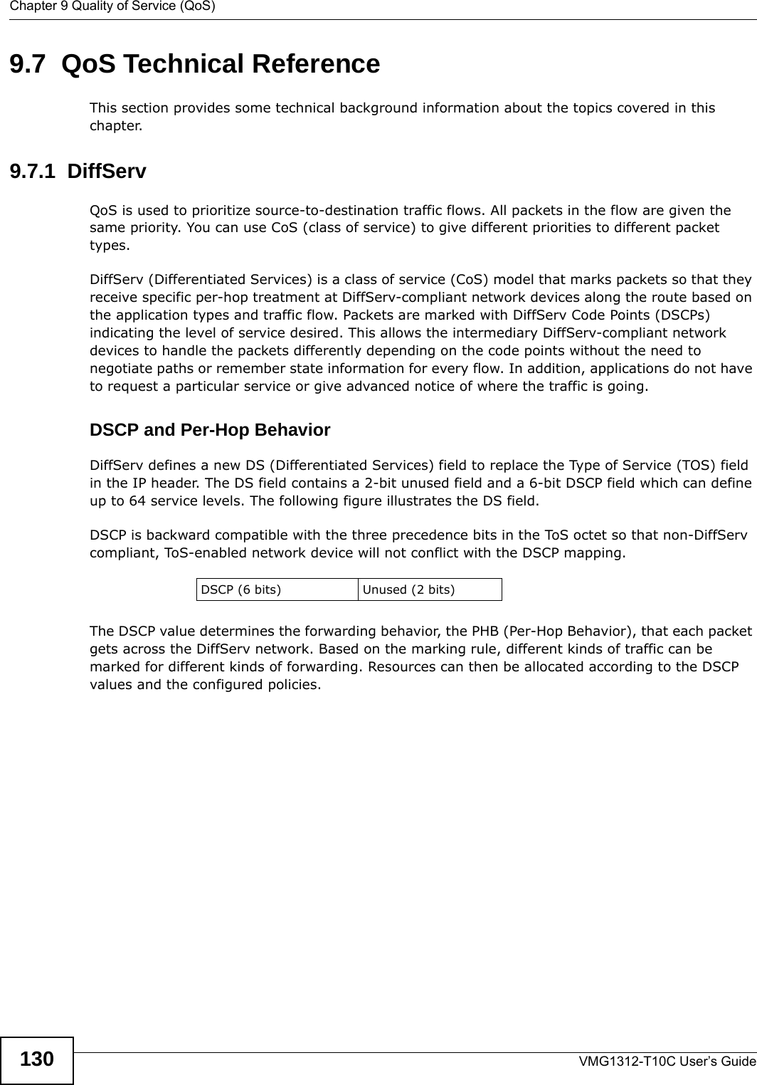 Chapter 9 Quality of Service (QoS)VMG1312-T10C User’s Guide1309.7  QoS Technical ReferenceThis section provides some technical background information about the topics covered in this chapter.9.7.1  DiffServ QoS is used to prioritize source-to-destination traffic flows. All packets in the flow are given the same priority. You can use CoS (class of service) to give different priorities to different packet types.DiffServ (Differentiated Services) is a class of service (CoS) model that marks packets so that they receive specific per-hop treatment at DiffServ-compliant network devices along the route based on the application types and traffic flow. Packets are marked with DiffServ Code Points (DSCPs) indicating the level of service desired. This allows the intermediary DiffServ-compliant network devices to handle the packets differently depending on the code points without the need to negotiate paths or remember state information for every flow. In addition, applications do not have to request a particular service or give advanced notice of where the traffic is going. DSCP and Per-Hop Behavior DiffServ defines a new DS (Differentiated Services) field to replace the Type of Service (TOS) field in the IP header. The DS field contains a 2-bit unused field and a 6-bit DSCP field which can define up to 64 service levels. The following figure illustrates the DS field. DSCP is backward compatible with the three precedence bits in the ToS octet so that non-DiffServ compliant, ToS-enabled network device will not conflict with the DSCP mapping.The DSCP value determines the forwarding behavior, the PHB (Per-Hop Behavior), that each packet gets across the DiffServ network. Based on the marking rule, different kinds of traffic can be marked for different kinds of forwarding. Resources can then be allocated according to the DSCP values and the configured policies.DSCP (6 bits) Unused (2 bits)