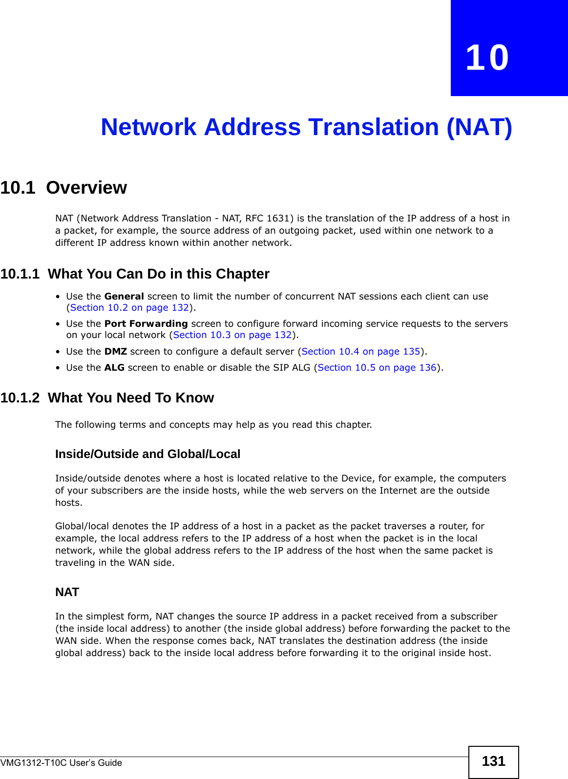 VMG1312-T10C User’s Guide 131CHAPTER   10Network Address Translation (NAT)10.1  Overview NAT (Network Address Translation - NAT, RFC 1631) is the translation of the IP address of a host in a packet, for example, the source address of an outgoing packet, used within one network to a different IP address known within another network.10.1.1  What You Can Do in this Chapter•Use the General screen to limit the number of concurrent NAT sessions each client can use (Section 10.2 on page 132). •Use the Port Forwarding screen to configure forward incoming service requests to the servers on your local network (Section 10.3 on page 132).•Use the DMZ screen to configure a default server (Section 10.4 on page 135).•Use the ALG screen to enable or disable the SIP ALG (Section 10.5 on page 136).10.1.2  What You Need To KnowThe following terms and concepts may help as you read this chapter.Inside/Outside and Global/LocalInside/outside denotes where a host is located relative to the Device, for example, the computers of your subscribers are the inside hosts, while the web servers on the Internet are the outside hosts. Global/local denotes the IP address of a host in a packet as the packet traverses a router, for example, the local address refers to the IP address of a host when the packet is in the local network, while the global address refers to the IP address of the host when the same packet is traveling in the WAN side. NATIn the simplest form, NAT changes the source IP address in a packet received from a subscriber (the inside local address) to another (the inside global address) before forwarding the packet to the WAN side. When the response comes back, NAT translates the destination address (the inside global address) back to the inside local address before forwarding it to the original inside host.