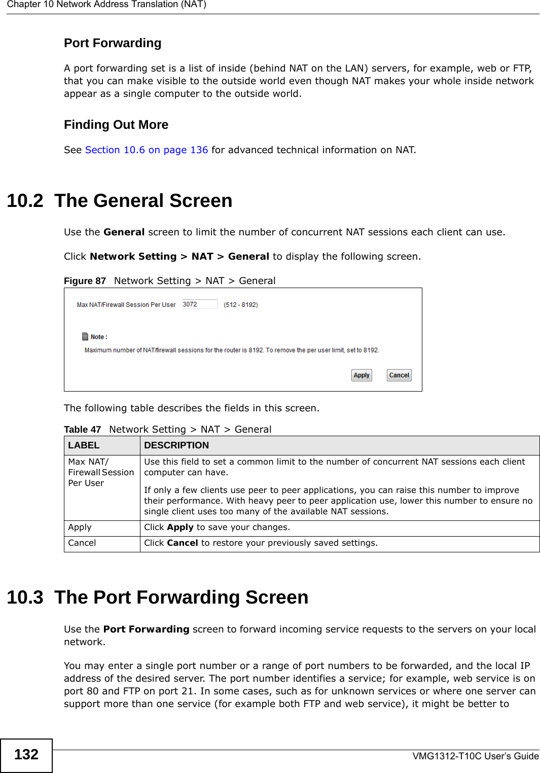 Chapter 10 Network Address Translation (NAT)VMG1312-T10C User’s Guide132Port ForwardingA port forwarding set is a list of inside (behind NAT on the LAN) servers, for example, web or FTP, that you can make visible to the outside world even though NAT makes your whole inside network appear as a single computer to the outside world.Finding Out MoreSee Section 10.6 on page 136 for advanced technical information on NAT.10.2  The General ScreenUse the General screen to limit the number of concurrent NAT sessions each client can use. Click Network Setting &gt; NAT &gt; General to display the following screen. Figure 87   Network Setting &gt; NAT &gt; GeneralThe following table describes the fields in this screen.10.3  The Port Forwarding Screen Use the Port Forwarding screen to forward incoming service requests to the servers on your local network.You may enter a single port number or a range of port numbers to be forwarded, and the local IP address of the desired server. The port number identifies a service; for example, web service is on port 80 and FTP on port 21. In some cases, such as for unknown services or where one server can support more than one service (for example both FTP and web service), it might be better to Table 47   Network Setting &gt; NAT &gt; GeneralLABEL DESCRIPTIONMax NAT/Firewall Session Per User  Use this field to set a common limit to the number of concurrent NAT sessions each client computer can have.If only a few clients use peer to peer applications, you can raise this number to improve their performance. With heavy peer to peer application use, lower this number to ensure no single client uses too many of the available NAT sessions.Apply Click Apply to save your changes.Cancel Click Cancel to restore your previously saved settings.