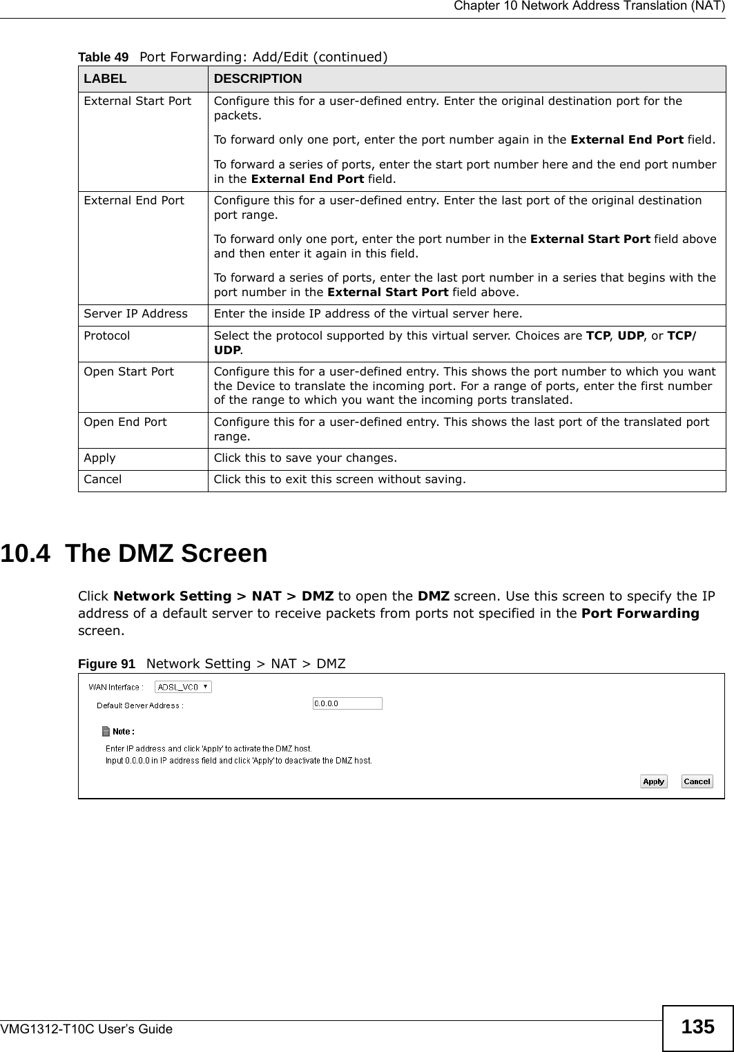  Chapter 10 Network Address Translation (NAT)VMG1312-T10C User’s Guide 13510.4  The DMZ ScreenClick Network Setting &gt; NAT &gt; DMZ to open the DMZ screen. Use this screen to specify the IP address of a default server to receive packets from ports not specified in the Port Forwarding screen.Figure 91   Network Setting &gt; NAT &gt; DMZ External Start Port Configure this for a user-defined entry. Enter the original destination port for the packets.To forward only one port, enter the port number again in the External End Port field. To forward a series of ports, enter the start port number here and the end port number in the External End Port field.External End Port  Configure this for a user-defined entry. Enter the last port of the original destination port range. To forward only one port, enter the port number in the External Start Port field above and then enter it again in this field. To forward a series of ports, enter the last port number in a series that begins with the port number in the External Start Port field above.Server IP Address Enter the inside IP address of the virtual server here.Protocol Select the protocol supported by this virtual server. Choices are TCP, UDP, or TCP/UDP.Open Start Port Configure this for a user-defined entry. This shows the port number to which you want the Device to translate the incoming port. For a range of ports, enter the first number of the range to which you want the incoming ports translated.Open End Port  Configure this for a user-defined entry. This shows the last port of the translated port range.Apply Click this to save your changes.Cancel Click this to exit this screen without saving.Table 49   Port Forwarding: Add/Edit (continued)LABEL DESCRIPTION