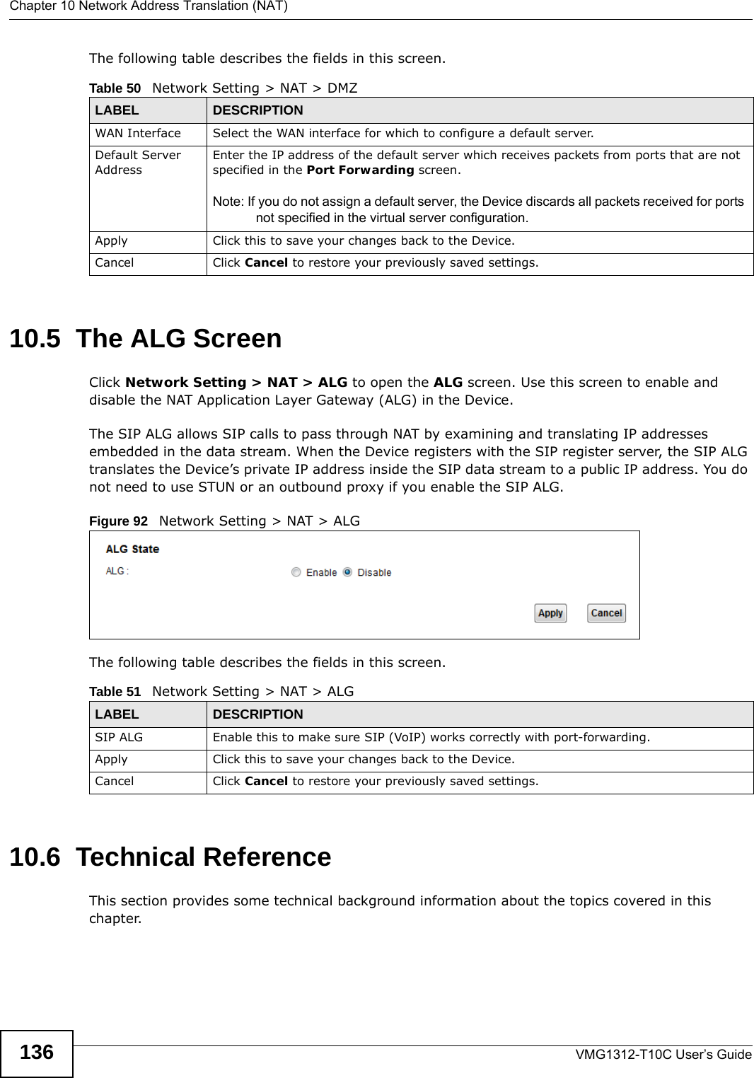 Chapter 10 Network Address Translation (NAT)VMG1312-T10C User’s Guide136The following table describes the fields in this screen. 10.5  The ALG ScreenClick Network Setting &gt; NAT &gt; ALG to open the ALG screen. Use this screen to enable and disable the NAT Application Layer Gateway (ALG) in the Device. The SIP ALG allows SIP calls to pass through NAT by examining and translating IP addresses embedded in the data stream. When the Device registers with the SIP register server, the SIP ALG translates the Device’s private IP address inside the SIP data stream to a public IP address. You do not need to use STUN or an outbound proxy if you enable the SIP ALG.Figure 92   Network Setting &gt; NAT &gt; ALG The following table describes the fields in this screen. 10.6  Technical ReferenceThis section provides some technical background information about the topics covered in this chapter.Table 50   Network Setting &gt; NAT &gt; DMZLABEL DESCRIPTIONWAN Interface Select the WAN interface for which to configure a default server.Default Server AddressEnter the IP address of the default server which receives packets from ports that are not specified in the Port Forwarding screen. Note: If you do not assign a default server, the Device discards all packets received for ports not specified in the virtual server configuration.Apply Click this to save your changes back to the Device.Cancel Click Cancel to restore your previously saved settings.Table 51   Network Setting &gt; NAT &gt; ALGLABEL DESCRIPTIONSIP ALG Enable this to make sure SIP (VoIP) works correctly with port-forwarding. Apply Click this to save your changes back to the Device.Cancel Click Cancel to restore your previously saved settings.