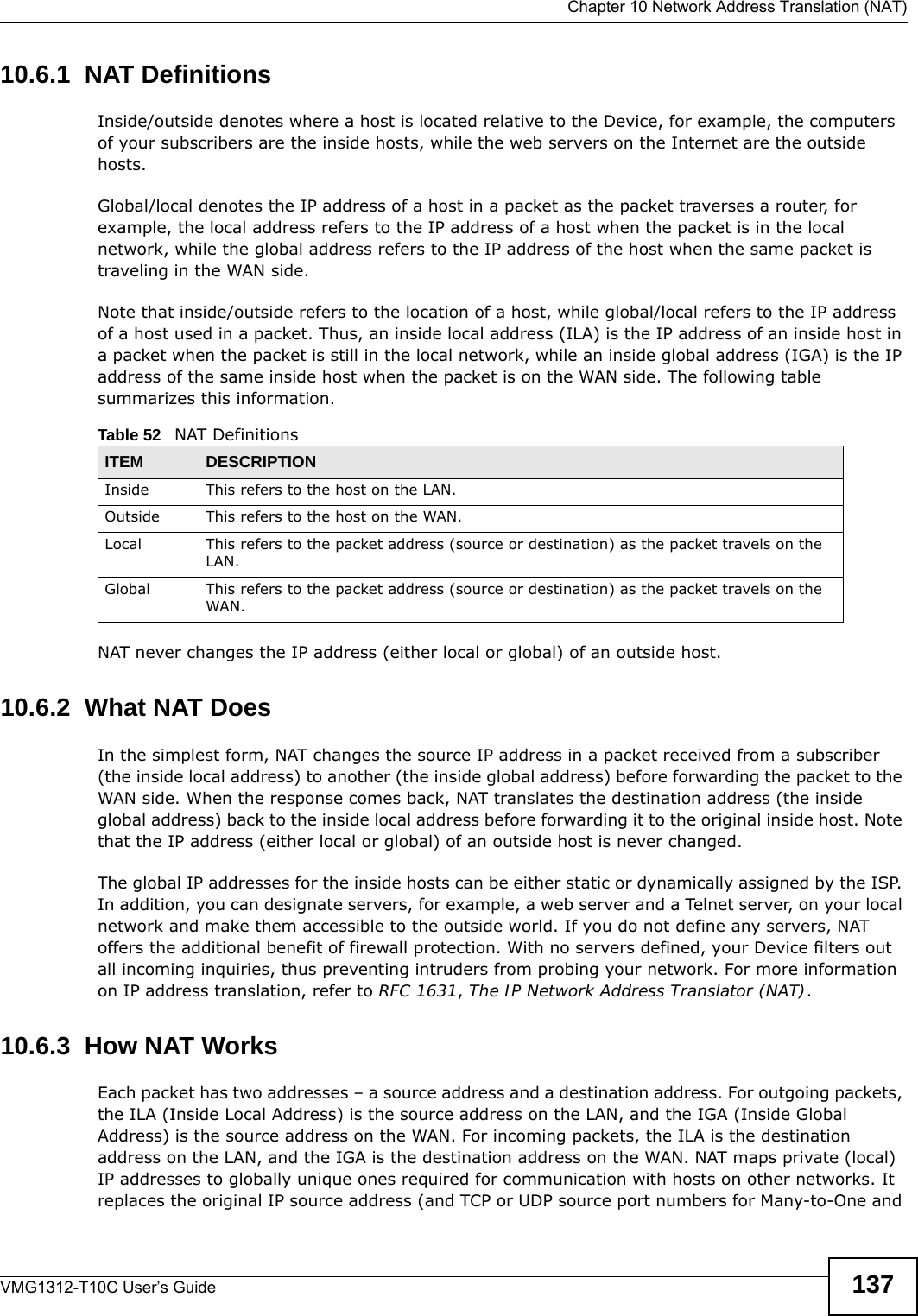  Chapter 10 Network Address Translation (NAT)VMG1312-T10C User’s Guide 13710.6.1  NAT DefinitionsInside/outside denotes where a host is located relative to the Device, for example, the computers of your subscribers are the inside hosts, while the web servers on the Internet are the outside hosts. Global/local denotes the IP address of a host in a packet as the packet traverses a router, for example, the local address refers to the IP address of a host when the packet is in the local network, while the global address refers to the IP address of the host when the same packet is traveling in the WAN side. Note that inside/outside refers to the location of a host, while global/local refers to the IP address of a host used in a packet. Thus, an inside local address (ILA) is the IP address of an inside host in a packet when the packet is still in the local network, while an inside global address (IGA) is the IP address of the same inside host when the packet is on the WAN side. The following table summarizes this information.NAT never changes the IP address (either local or global) of an outside host.10.6.2  What NAT DoesIn the simplest form, NAT changes the source IP address in a packet received from a subscriber (the inside local address) to another (the inside global address) before forwarding the packet to the WAN side. When the response comes back, NAT translates the destination address (the inside global address) back to the inside local address before forwarding it to the original inside host. Note that the IP address (either local or global) of an outside host is never changed.The global IP addresses for the inside hosts can be either static or dynamically assigned by the ISP. In addition, you can designate servers, for example, a web server and a Telnet server, on your local network and make them accessible to the outside world. If you do not define any servers, NAT offers the additional benefit of firewall protection. With no servers defined, your Device filters out all incoming inquiries, thus preventing intruders from probing your network. For more information on IP address translation, refer to RFC 1631, The IP Network Address Translator (NAT).10.6.3  How NAT WorksEach packet has two addresses – a source address and a destination address. For outgoing packets, the ILA (Inside Local Address) is the source address on the LAN, and the IGA (Inside Global Address) is the source address on the WAN. For incoming packets, the ILA is the destination address on the LAN, and the IGA is the destination address on the WAN. NAT maps private (local) IP addresses to globally unique ones required for communication with hosts on other networks. It replaces the original IP source address (and TCP or UDP source port numbers for Many-to-One and Table 52   NAT DefinitionsITEM DESCRIPTIONInside This refers to the host on the LAN.Outside This refers to the host on the WAN.Local This refers to the packet address (source or destination) as the packet travels on the LAN.Global This refers to the packet address (source or destination) as the packet travels on the WAN.