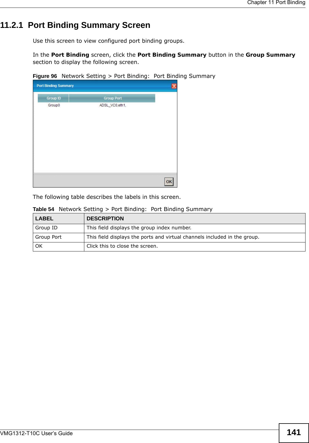  Chapter 11 Port BindingVMG1312-T10C User’s Guide 14111.2.1  Port Binding Summary ScreenUse this screen to view configured port binding groups.In the Port Binding screen, click the Port Binding Summary button in the Group Summary section to display the following screen.Figure 96   Network Setting &gt; Port Binding:  Port Binding SummaryThe following table describes the labels in this screen.  Table 54   Network Setting &gt; Port Binding:  Port Binding SummaryLABEL DESCRIPTIONGroup ID This field displays the group index number.Group Port This field displays the ports and virtual channels included in the group.OK Click this to close the screen.