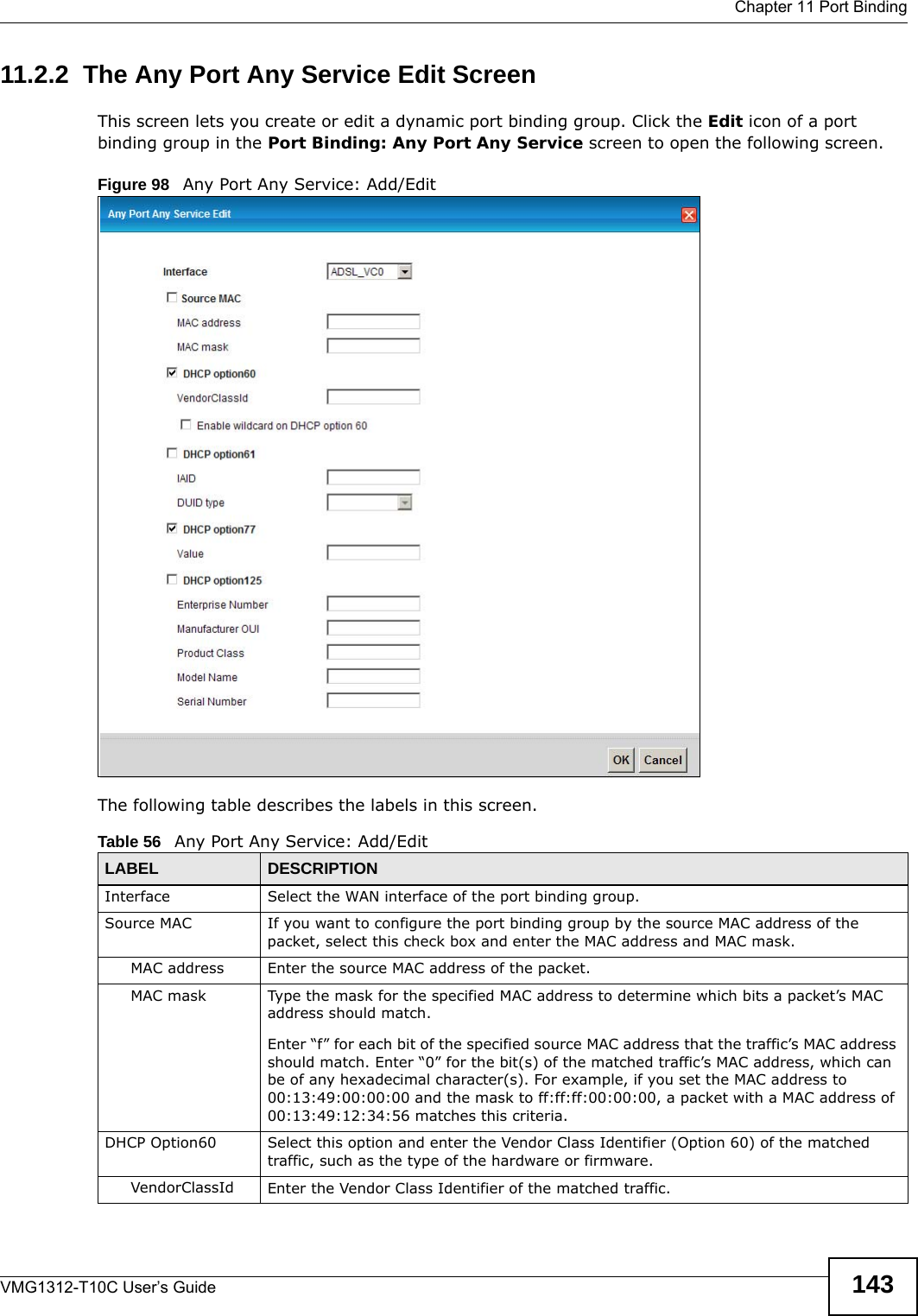  Chapter 11 Port BindingVMG1312-T10C User’s Guide 14311.2.2  The Any Port Any Service Edit ScreenThis screen lets you create or edit a dynamic port binding group. Click the Edit icon of a port binding group in the Port Binding: Any Port Any Service screen to open the following screen.Figure 98   Any Port Any Service: Add/Edit The following table describes the labels in this screen. Table 56   Any Port Any Service: Add/EditLABEL DESCRIPTIONInterface Select the WAN interface of the port binding group.Source MAC If you want to configure the port binding group by the source MAC address of the packet, select this check box and enter the MAC address and MAC mask. MAC address Enter the source MAC address of the packet.MAC mask Type the mask for the specified MAC address to determine which bits a packet’s MAC address should match.Enter “f” for each bit of the specified source MAC address that the traffic’s MAC address should match. Enter “0” for the bit(s) of the matched traffic’s MAC address, which can be of any hexadecimal character(s). For example, if you set the MAC address to 00:13:49:00:00:00 and the mask to ff:ff:ff:00:00:00, a packet with a MAC address of 00:13:49:12:34:56 matches this criteria.DHCP Option60 Select this option and enter the Vendor Class Identifier (Option 60) of the matched traffic, such as the type of the hardware or firmware.VendorClassId Enter the Vendor Class Identifier of the matched traffic.