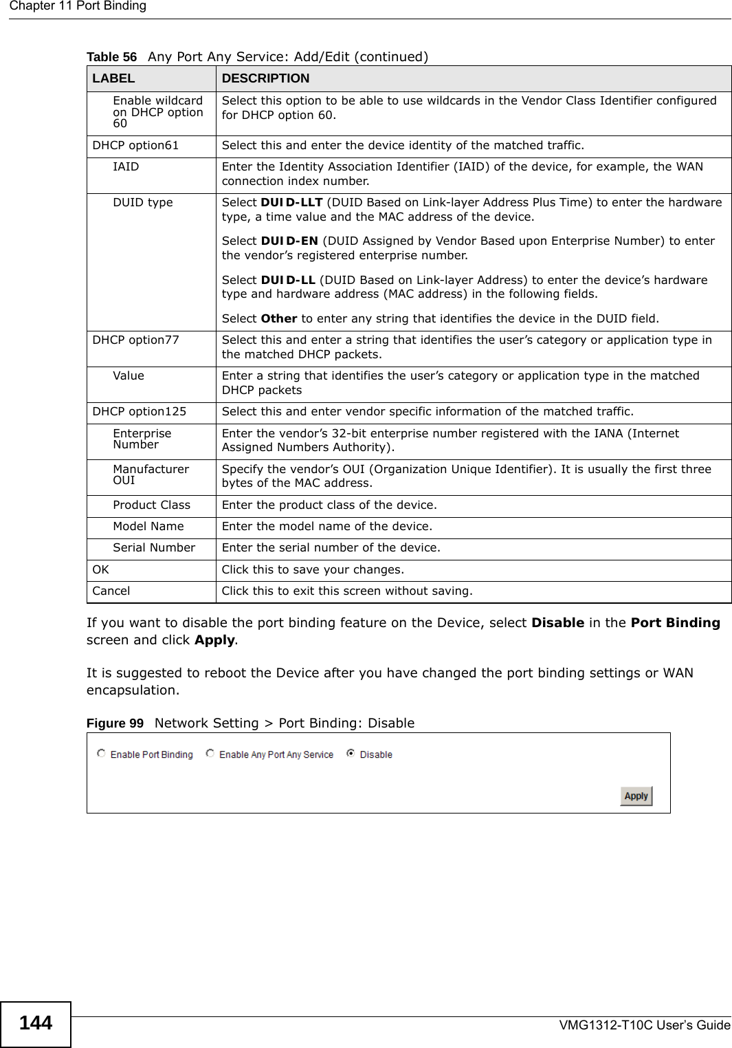 Chapter 11 Port BindingVMG1312-T10C User’s Guide144If you want to disable the port binding feature on the Device, select Disable in the Port Binding screen and click Apply.It is suggested to reboot the Device after you have changed the port binding settings or WAN encapsulation. Figure 99   Network Setting &gt; Port Binding: DisableEnable wildcard on DHCP option 60 Select this option to be able to use wildcards in the Vendor Class Identifier configured for DHCP option 60.DHCP option61 Select this and enter the device identity of the matched traffic.IAID Enter the Identity Association Identifier (IAID) of the device, for example, the WAN connection index number.DUID type Select DUID-LLT (DUID Based on Link-layer Address Plus Time) to enter the hardware type, a time value and the MAC address of the device.Select DUID-EN (DUID Assigned by Vendor Based upon Enterprise Number) to enter the vendor’s registered enterprise number.Select DUID-LL (DUID Based on Link-layer Address) to enter the device’s hardware type and hardware address (MAC address) in the following fields.Select Other to enter any string that identifies the device in the DUID field.DHCP option77 Select this and enter a string that identifies the user’s category or application type in the matched DHCP packets.Value Enter a string that identifies the user’s category or application type in the matched DHCP packetsDHCP option125 Select this and enter vendor specific information of the matched traffic.Enterprise Number Enter the vendor’s 32-bit enterprise number registered with the IANA (Internet Assigned Numbers Authority).Manufacturer OUI Specify the vendor’s OUI (Organization Unique Identifier). It is usually the first three bytes of the MAC address.Product Class Enter the product class of the device.Model Name Enter the model name of the device.Serial Number Enter the serial number of the device.OK Click this to save your changes.Cancel Click this to exit this screen without saving.Table 56   Any Port Any Service: Add/Edit (continued)LABEL DESCRIPTION