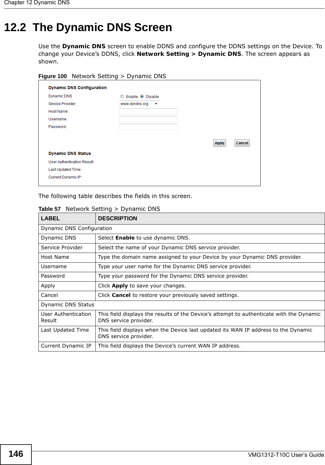 Chapter 12 Dynamic DNSVMG1312-T10C User’s Guide14612.2  The Dynamic DNS ScreenUse the Dynamic DNS screen to enable DDNS and configure the DDNS settings on the Device. To change your Device’s DDNS, click Network Setting &gt; Dynamic DNS. The screen appears as shown. Figure 100   Network Setting &gt; Dynamic DNSThe following table describes the fields in this screen. Table 57   Network Setting &gt; Dynamic DNSLABEL DESCRIPTIONDynamic DNS ConfigurationDynamic DNS Select Enable to use dynamic DNS.Service Provider Select the name of your Dynamic DNS service provider.Host Name Type the domain name assigned to your Device by your Dynamic DNS provider.Username Type your user name for the Dynamic DNS service provider.Password Type your password for the Dynamic DNS service provider.Apply Click Apply to save your changes.Cancel Click Cancel to restore your previously saved settings.Dynamic DNS StatusUser Authentication ResultThis field displays the results of the Device’s attempt to authenticate with the Dynamic DNS service provider.Last Updated Time This field displays when the Device last updated its WAN IP address to the Dynamic DNS service provider.Current Dynamic IP This field displays the Device’s current WAN IP address.