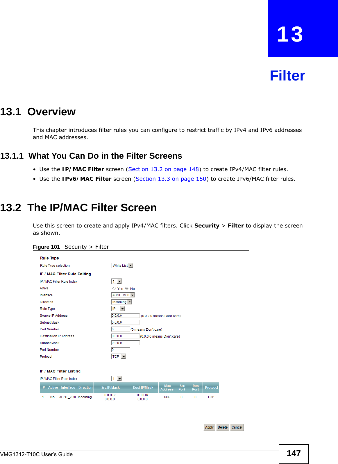 VMG1312-T10C User’s Guide 147CHAPTER   13Filter13.1  Overview This chapter introduces filter rules you can configure to restrict traffic by IPv4 and IPv6 addresses and MAC addresses.13.1.1  What You Can Do in the Filter Screens•Use the IP/MAC Filter screen (Section 13.2 on page 148) to create IPv4/MAC filter rules.•Use the IPv6/MAC Filter screen (Section 13.3 on page 150) to create IPv6/MAC filter rules.13.2  The IP/MAC Filter ScreenUse this screen to create and apply IPv4/MAC filters. Click Security &gt; Filter to display the screen as shown.Figure 101   Security &gt; Filter 