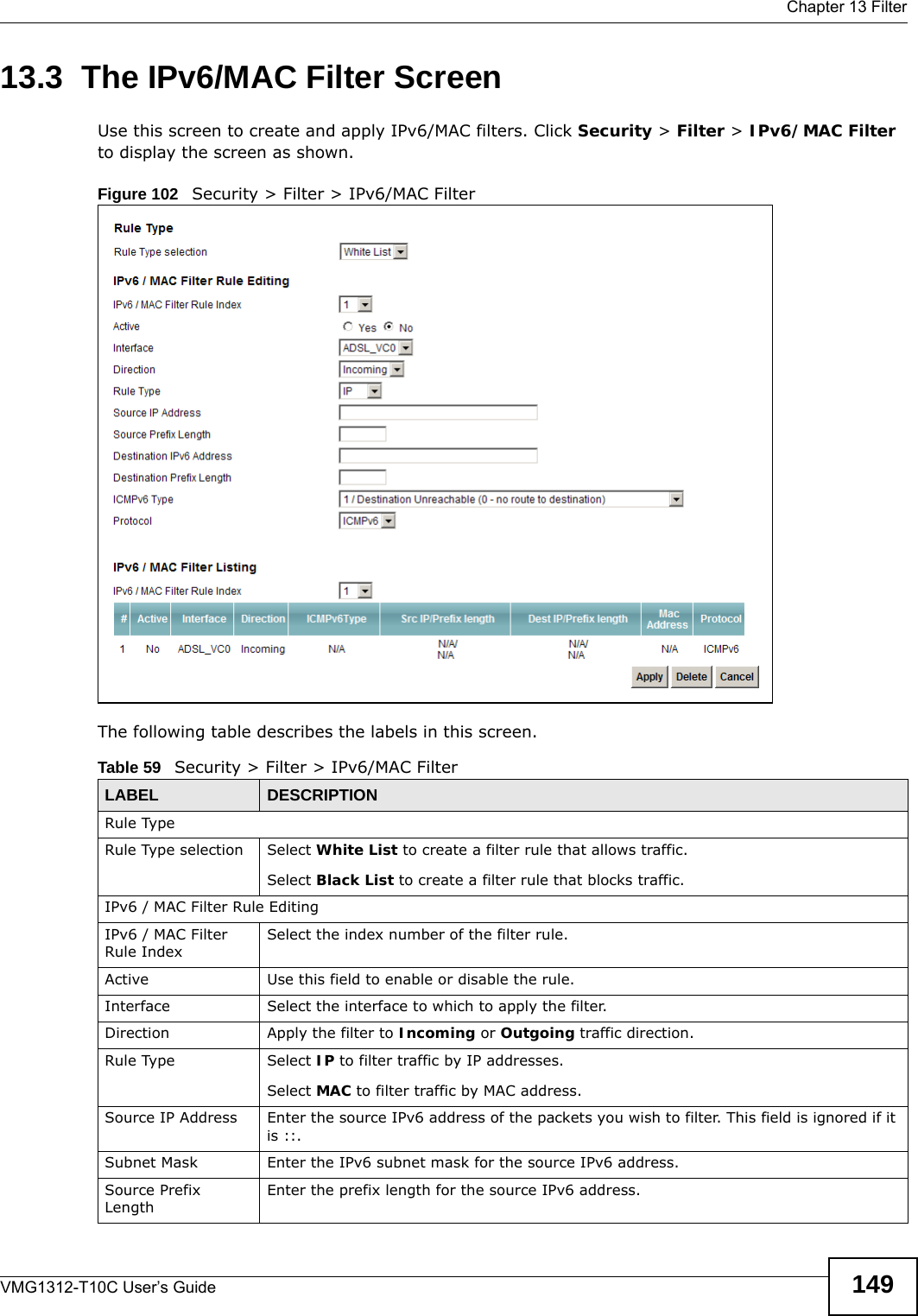  Chapter 13 FilterVMG1312-T10C User’s Guide 14913.3  The IPv6/MAC Filter ScreenUse this screen to create and apply IPv6/MAC filters. Click Security &gt; Filter &gt; IPv6/MAC Filter to display the screen as shown.Figure 102   Security &gt; Filter &gt; IPv6/MAC Filter The following table describes the labels in this screen. Table 59   Security &gt; Filter &gt; IPv6/MAC FilterLABEL DESCRIPTIONRule TypeRule Type selection Select White List to create a filter rule that allows traffic.Select Black List to create a filter rule that blocks traffic.IPv6 / MAC Filter Rule EditingIPv6 / MAC Filter Rule IndexSelect the index number of the filter rule.Active Use this field to enable or disable the rule.Interface Select the interface to which to apply the filter.Direction Apply the filter to Incoming or Outgoing traffic direction.Rule Type Select IP to filter traffic by IP addresses.Select MAC to filter traffic by MAC address.Source IP Address Enter the source IPv6 address of the packets you wish to filter. This field is ignored if it is ::.Subnet Mask Enter the IPv6 subnet mask for the source IPv6 address.Source Prefix LengthEnter the prefix length for the source IPv6 address.