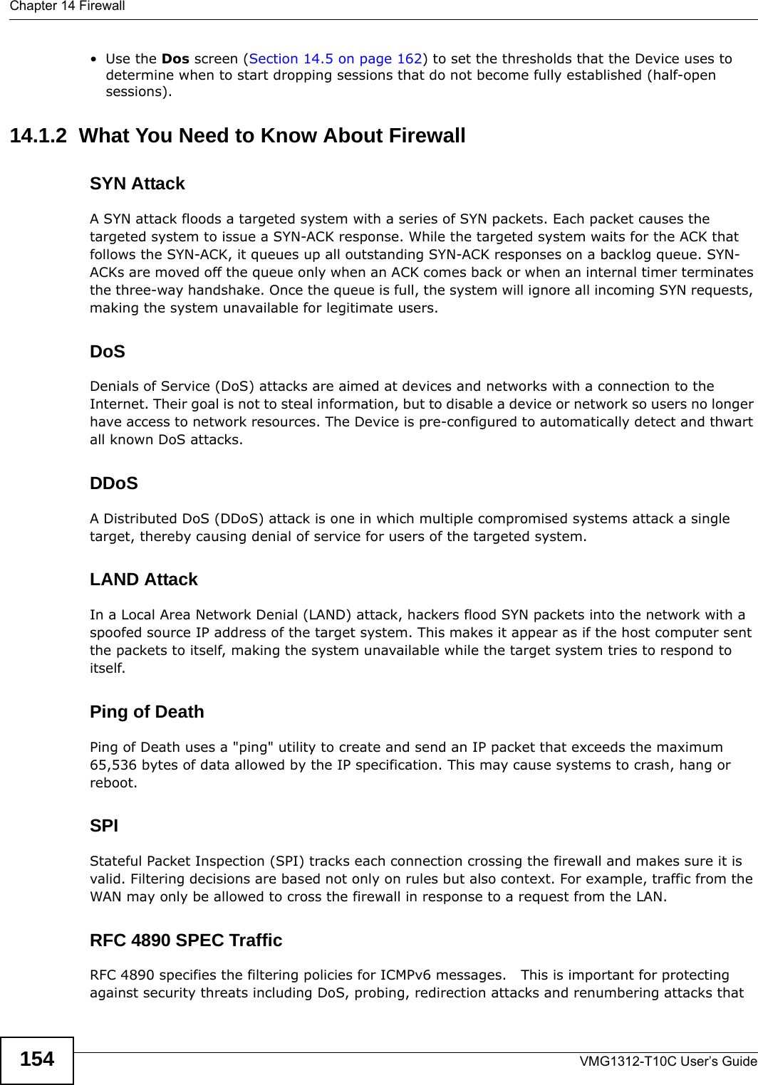 Chapter 14 FirewallVMG1312-T10C User’s Guide154•Use the Dos screen (Section 14.5 on page 162) to set the thresholds that the Device uses to determine when to start dropping sessions that do not become fully established (half-open sessions).14.1.2  What You Need to Know About FirewallSYN AttackA SYN attack floods a targeted system with a series of SYN packets. Each packet causes the targeted system to issue a SYN-ACK response. While the targeted system waits for the ACK that follows the SYN-ACK, it queues up all outstanding SYN-ACK responses on a backlog queue. SYN-ACKs are moved off the queue only when an ACK comes back or when an internal timer terminates the three-way handshake. Once the queue is full, the system will ignore all incoming SYN requests, making the system unavailable for legitimate users.DoSDenials of Service (DoS) attacks are aimed at devices and networks with a connection to the Internet. Their goal is not to steal information, but to disable a device or network so users no longer have access to network resources. The Device is pre-configured to automatically detect and thwart all known DoS attacks.DDoSA Distributed DoS (DDoS) attack is one in which multiple compromised systems attack a single target, thereby causing denial of service for users of the targeted system.LAND AttackIn a Local Area Network Denial (LAND) attack, hackers flood SYN packets into the network with a spoofed source IP address of the target system. This makes it appear as if the host computer sent the packets to itself, making the system unavailable while the target system tries to respond to itself.Ping of DeathPing of Death uses a &quot;ping&quot; utility to create and send an IP packet that exceeds the maximum 65,536 bytes of data allowed by the IP specification. This may cause systems to crash, hang or reboot.SPIStateful Packet Inspection (SPI) tracks each connection crossing the firewall and makes sure it is valid. Filtering decisions are based not only on rules but also context. For example, traffic from the WAN may only be allowed to cross the firewall in response to a request from the LAN.RFC 4890 SPEC TrafficRFC 4890 specifies the filtering policies for ICMPv6 messages.   This is important for protecting against security threats including DoS, probing, redirection attacks and renumbering attacks that 