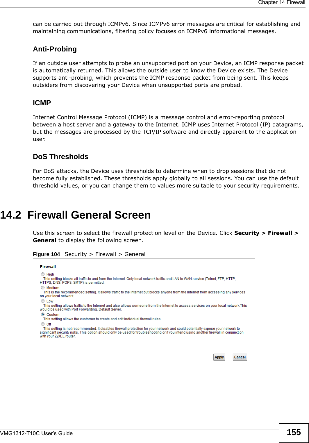  Chapter 14 FirewallVMG1312-T10C User’s Guide 155can be carried out through ICMPv6. Since ICMPv6 error messages are critical for establishing and maintaining communications, filtering policy focuses on ICMPv6 informational messages.Anti-ProbingIf an outside user attempts to probe an unsupported port on your Device, an ICMP response packet is automatically returned. This allows the outside user to know the Device exists. The Device supports anti-probing, which prevents the ICMP response packet from being sent. This keeps outsiders from discovering your Device when unsupported ports are probed. ICMPInternet Control Message Protocol (ICMP) is a message control and error-reporting protocol between a host server and a gateway to the Internet. ICMP uses Internet Protocol (IP) datagrams, but the messages are processed by the TCP/IP software and directly apparent to the application user. DoS ThresholdsFor DoS attacks, the Device uses thresholds to determine when to drop sessions that do not become fully established. These thresholds apply globally to all sessions. You can use the default threshold values, or you can change them to values more suitable to your security requirements.14.2  Firewall General ScreenUse this screen to select the firewall protection level on the Device. Click Security &gt; Firewall &gt; General to display the following screen.Figure 104   Security &gt; Firewall &gt; General