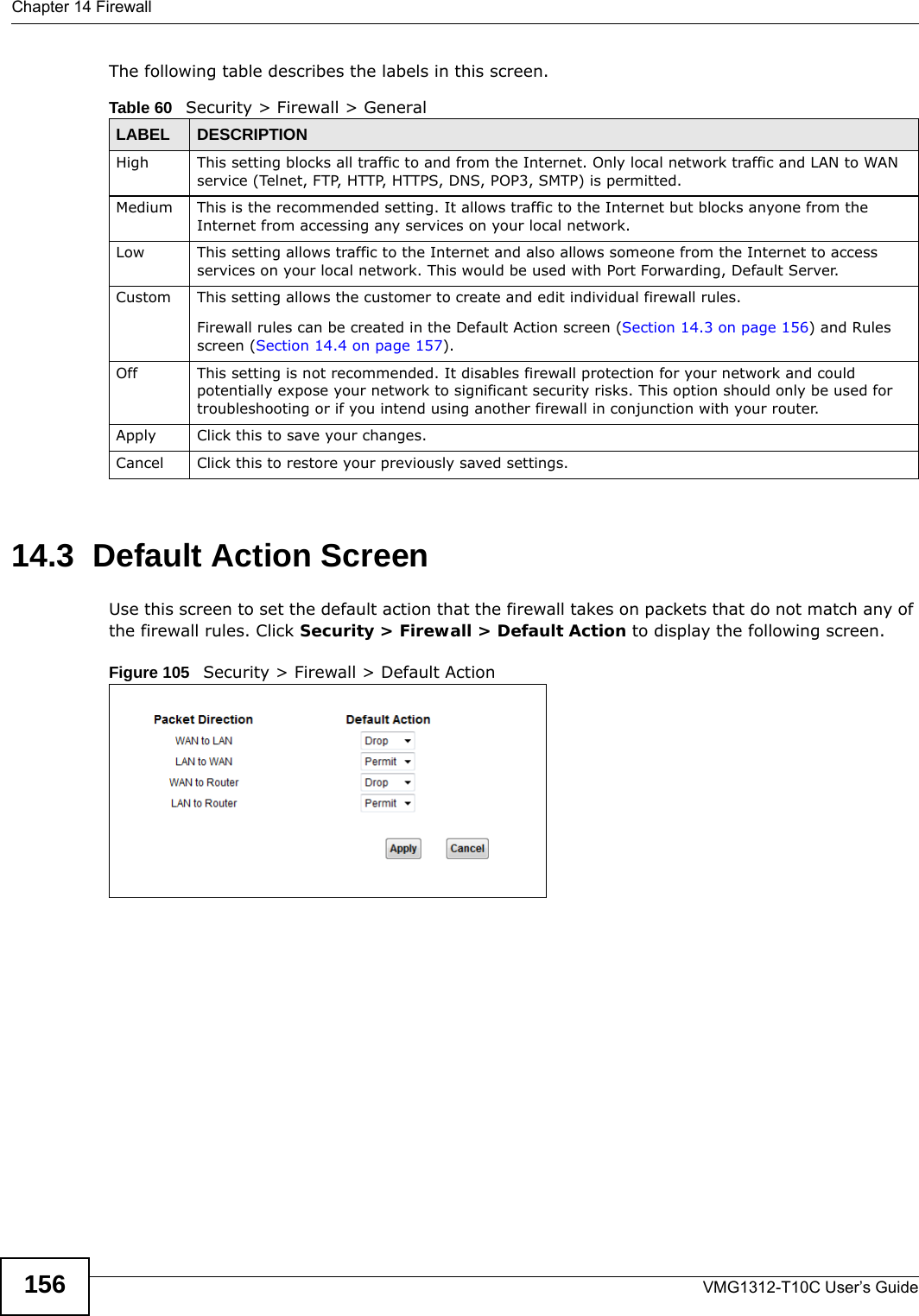 Chapter 14 FirewallVMG1312-T10C User’s Guide156The following table describes the labels in this screen.14.3  Default Action ScreenUse this screen to set the default action that the firewall takes on packets that do not match any of the firewall rules. Click Security &gt; Firewall &gt; Default Action to display the following screen.Figure 105   Security &gt; Firewall &gt; Default Action Table 60   Security &gt; Firewall &gt; GeneralLABEL DESCRIPTIONHigh This setting blocks all traffic to and from the Internet. Only local network traffic and LAN to WAN service (Telnet, FTP, HTTP, HTTPS, DNS, POP3, SMTP) is permitted. Medium This is the recommended setting. It allows traffic to the Internet but blocks anyone from the Internet from accessing any services on your local network. Low This setting allows traffic to the Internet and also allows someone from the Internet to access services on your local network. This would be used with Port Forwarding, Default Server. Custom This setting allows the customer to create and edit individual firewall rules. Firewall rules can be created in the Default Action screen (Section 14.3 on page 156) and Rules screen (Section 14.4 on page 157).Off This setting is not recommended. It disables firewall protection for your network and could potentially expose your network to significant security risks. This option should only be used for troubleshooting or if you intend using another firewall in conjunction with your router.Apply Click this to save your changes.Cancel Click this to restore your previously saved settings.